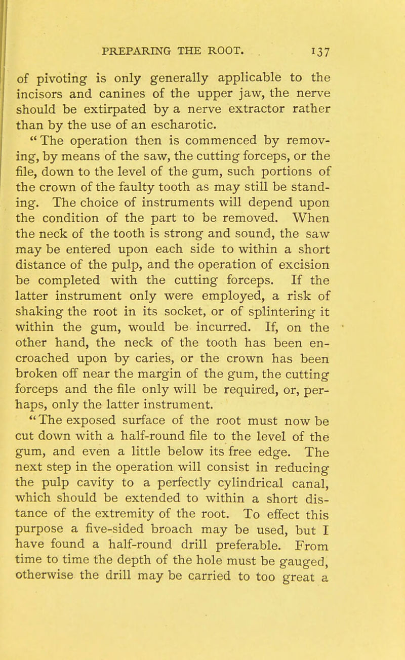 PREPARING THE ROOT. of pivoting is only generally applicable to the incisors and canines of the upper jaw, the nerve should be extirpated by a nerve extractor rather than by the use of an escharotic. The operation then is commenced by remov- ing, by means of the saw, the cutting forceps, or the file, down to the level of the gum, such portions of the crown of the faulty tooth as may still be stand- ing. The choice of instruments will depend upon the condition of the part to be removed. When the neck of the tooth is strong and sound, the saw may be entered upon each side to within a short distance of the pulp, and the operation of excision be completed with the cutting forceps. If the latter instrument only were employed, a risk of shaking the root in its socket, or of splintering it within the gum, would be incurred. If, on the other hand, the neck of the tooth has been en- croached upon by caries, or the crown has been broken off near the margin of the gum, the cutting forceps and the file only will be required, or, per- haps, only the latter instrument. *' The exposed surface of the root must now be cut down with a half-round file to the level of the gum, and even a little below its free edge. The next step in the operation will consist in reducing the pulp cavity to a perfectly cylindrical canal, which should be extended to within a short dis- tance of the extremity of the root. To effect this purpose a five-sided broach may be used, but I have found a half-round drill preferable. From time to time the depth of the hole must be gauged, otherwise the drill may be carried to too great a