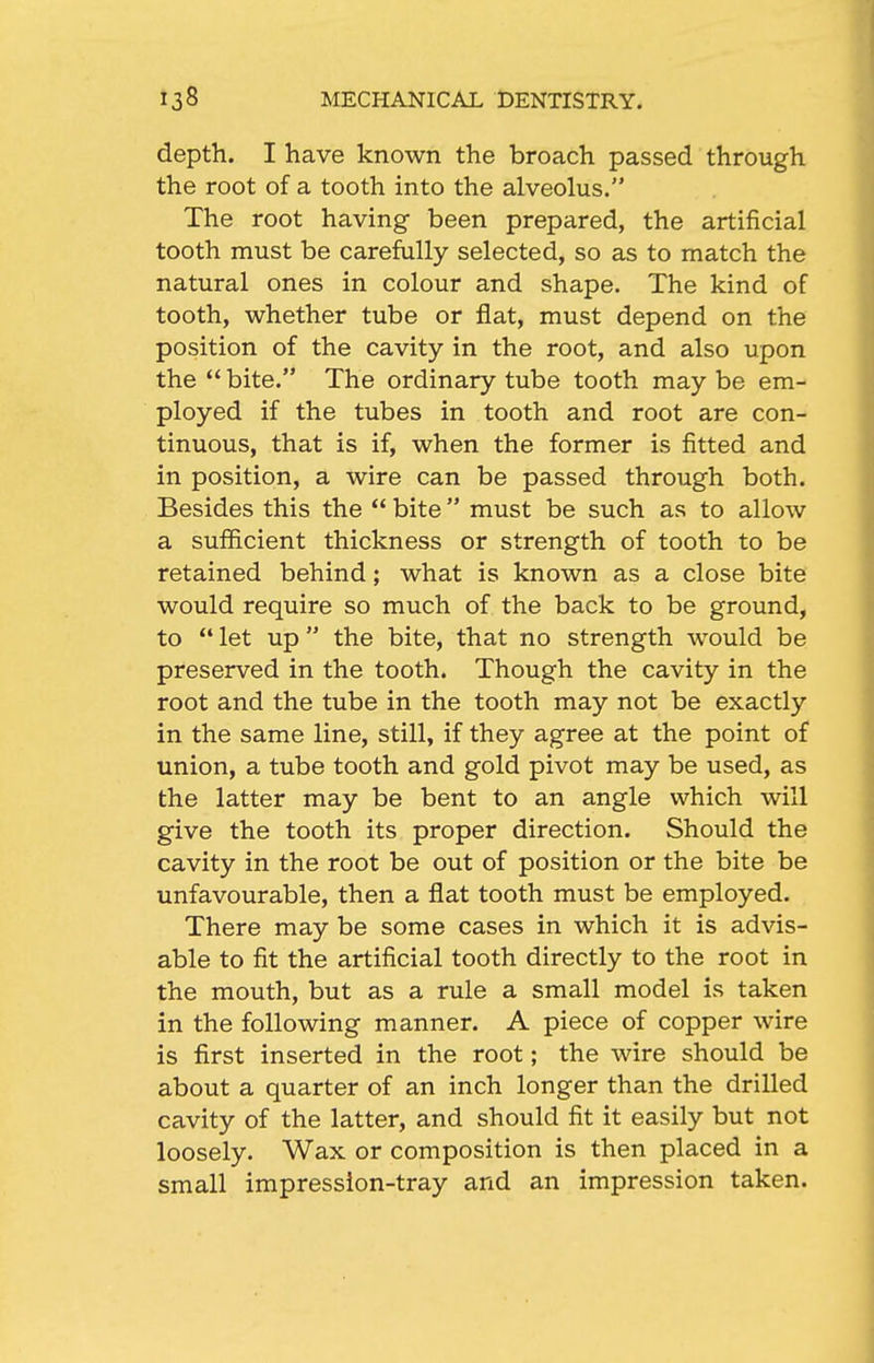 depth. I have known the broach passed through the root of a tooth into the alveolus. The root having been prepared, the artificial tooth must be carefully selected, so as to match the natural ones in colour and shape. The kind of tooth, whether tube or flat, must depend on the position of the cavity in the root, and also upon the  bite. The ordinary tube tooth may be em- ployed if the tubes in tooth and root are con- tinuous, that is if, when the former is fitted and in position, a wire can be passed through both. Besides this the  bite must be such as to allow a sufficient thickness or strength of tooth to be retained behind; what is known as a close bite would require so much of the back to be ground, to  let up  the bite, that no strength would be preserved in the tooth. Though the cavity in the root and the tube in the tooth may not be exactly in the same line, still, if they agree at the point of union, a tube tooth and gold pivot may be used, as the latter may be bent to an angle which will give the tooth its proper direction. Should the cavity in the root be out of position or the bite be unfavourable, then a flat tooth must be employed. There may be some cases in which it is advis- able to fit the artificial tooth directly to the root in the mouth, but as a rule a small model is taken in the following manner. A piece of copper wire is first inserted in the root; the wire should be about a quarter of an inch longer than the drilled cavity of the latter, and should fit it easily but not loosely. Wax or composition is then placed in a small impression-tray and an impression taken.