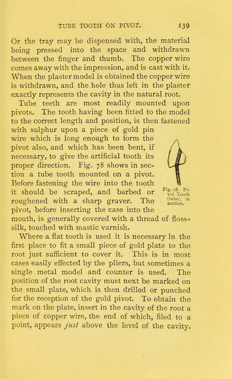 Or the tray may be dispensed with, the material being pressed into the space and withdrawn between the finger and thumb. The copper wire comes away with the impression, and is cast with it. When the plaster model is obtained the copper wire is withdrawn, and the hole thus left in the plastei* exactly represents the cavity in the natural root. Tube teeth are most readily mounted upon pivots. The tooth having been fitted to the model to the correct length and position, is then fastened with sulphur upon a piece of gold pin wire which is long enough to form the pivot also, and which has been bent, if necessary, to give the artificial tooth its proper direction. Fig. 78 shows in sec- tion a tube tooth mounted on a pivot. Before fastening the wire into the tooth it should be scraped, and barbed or ^'vo/xooth roughened with a sharp graver. The iectfin.' pivot, before inserting the case into the mouth, is generally covered with a thread of floss- silk, touched with mastic varnish. Where a flat tooth is used it is necessary in the first place to fit a small piece of gold plate to the root just sufficient to cover it. This is in most cases easily effected by the pliers, but sometimes a single metal model and counter is used. The position of the root cavity must next be marked on the small plate, which is then drilled or punched for the reception of the gold pivot. To obtain the mark on the plate, insert in the cavity of the root a piece of copper wire, the end of which, filed to a point, appears just above the level of the cavity.