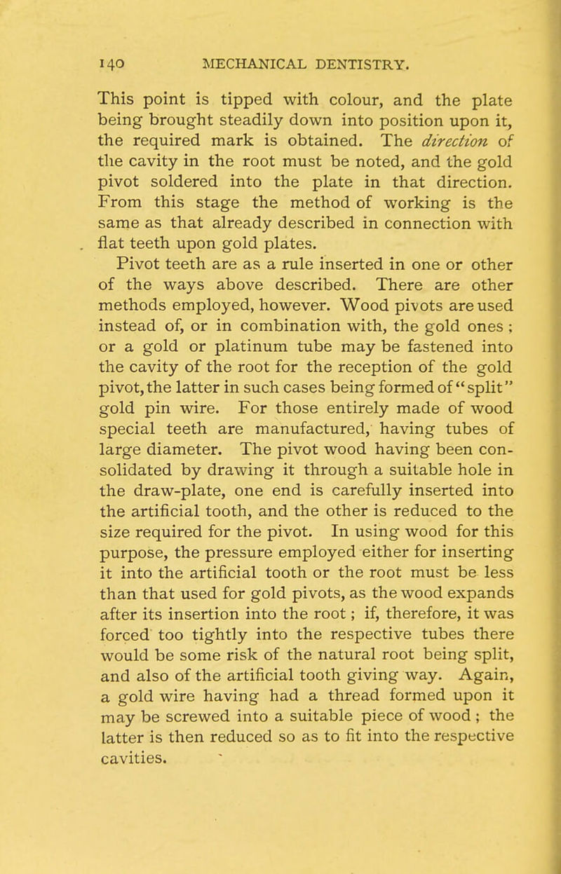 This point is tipped with colour, and the plate being brought steadily down into position upon it, the required mark is obtained. The direction of the cavity in the root must be noted, and the gold pivot soldered into the plate in that direction. From this stage the method of working is the same as that already described in connection with flat teeth upon gold plates. Pivot teeth are as a rule inserted in one or other of the ways above described. There are other methods employed, however. Wood pivots are used instead of, or in combination with, the gold ones ; or a gold or platinum tube may be fastened into the cavity of the root for the reception of the gold pivot, the latter in such cases being formed of split gold pin wire. For those entirely made of wood special teeth are manufactured, having tubes of large diameter. The pivot wood having been con- solidated by drawing it through a suitable hole in the draw-plate, one end is carefully inserted into the artificial tooth, and the other is reduced to the size required for the pivot. In using wood for this purpose, the pressure employed either for inserting it into the artificial tooth or the root must be less than that used for gold pivots, as the wood expands after its insertion into the root; if, therefore, it was forced too tightly into the respective tubes there would be some risk of the natural root being split, and also of the artificial tooth giving way. Again, a gold wire having had a thread formed upon it may be screwed into a suitable piece of wood ; the latter is then reduced so as to fit into the respective cavities.