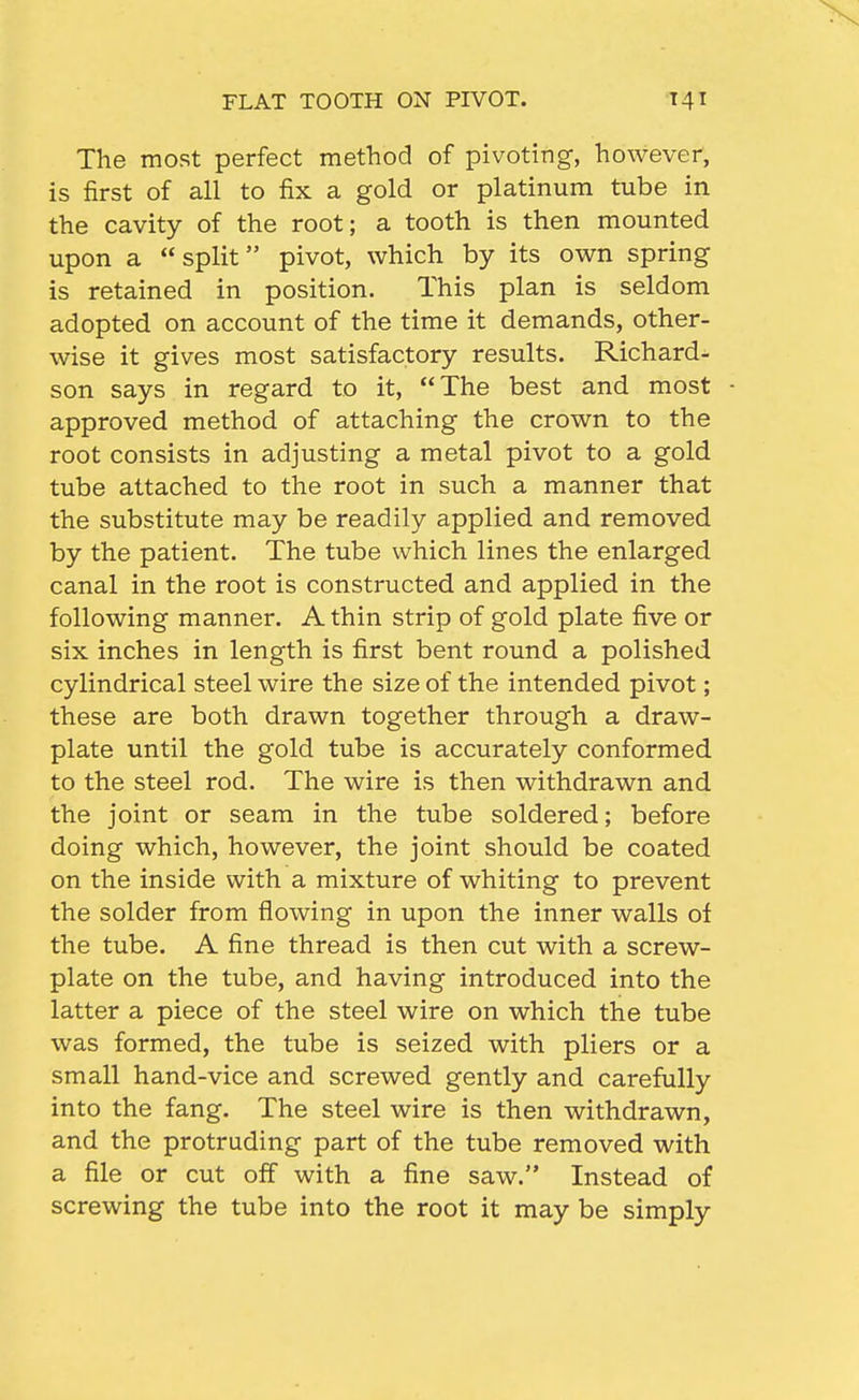 The most perfect method of pivoting, however, is first of all to fix a gold or platinum tube in the cavity of the root; a tooth is then mounted upon a split pivot, which by its own spring is retained in position. This plan is seldom adopted on account of the time it demands, other- wise it gives most satisfactory results. Richard- son says in regard to it, The best and most approved method of attaching the crown to the root consists in adjusting a metal pivot to a gold tube attached to the root in such a manner that the substitute may be readily applied and removed by the patient. The tube which lines the enlarged canal in the root is constructed and applied in the following manner. A thin strip of gold plate five or six inches in length is first bent round a polished cylindrical steel wire the size of the intended pivot; these are both drawn together through a draw- plate until the gold tube is accurately conformed to the steel rod. The wire is then withdrawn and the joint or seam in the tube soldered; before doing which, however, the joint should be coated on the inside with a mixture of whiting to prevent the solder from flowing in upon the inner walls of the tube. A fine thread is then cut with a screw- plate on the tube, and having introduced into the latter a piece of the steel wire on which the tube was formed, the tube is seized with pliers or a small hand-vice and screwed gently and carefully into the fang. The steel wire is then withdrawn, and the protruding part of the tube removed with a file or cut off with a fine saw. Instead of screwing the tube into the root it may be simply