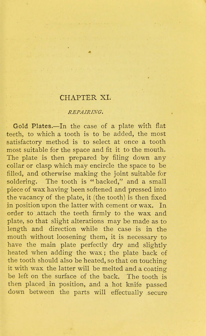 41 CHAPTER XI. REPAIRING. Gold Plates.—In the case of a plate with flat teeth, to which a tooth is to be added, the most satisfactory method is to select at once a tooth most suitable for the space and fit it to the mouth. The plate is then prepared by filing down any collar or clasp which may encircle the space to be filled, and otherwise making the joint suitable for soldering. The tooth is  backed, and a small piece of wax having been softened and pressed into the vacancy of the plate, it (the tooth) is then fixed in position upon the latter with cement or wax. In order to attach the teeth firmly to the wax and plate, so that slight alterations may be made as to length and direction while the case is in the mouth without loosening them, it is necessary to have the main plate perfectly dry and slightly heated when adding the wax; the plate back of the tooth should also be heated, so that on touching it with wax the latter will be melted and a coating be left on the surface of the back. The tooth is then placed in position, and a hot knife passed down between the parts will effectually secure