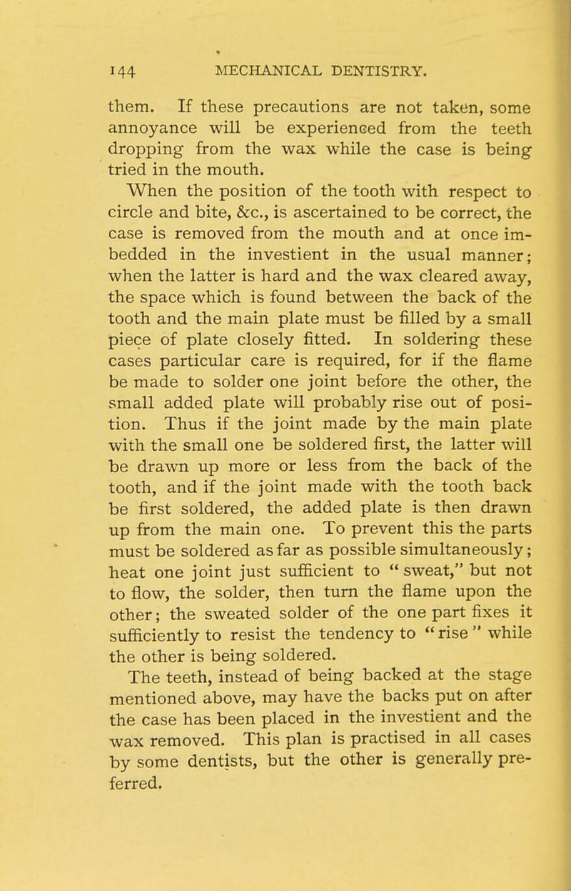 them. If these precautions are not taken, some annoyance will be experienced from the teeth dropping from the wax while the case is being tried in the mouth. When the position of the tooth with respect to circle and bite, &c., is ascertained to be correct, the case is removed from the mouth and at once im- bedded in the investient in the usual manner; when the latter is hard and the wax cleared away, the space which is found between the back of the tooth and the main plate must be filled by a small piece of plate closely fitted. In soldering these cases particular care is required, for if the flame be made to solder one joint before the other, the small added plate will probably rise out of posi- tion. Thus if the joint made by the main plate with the small one be soldered first, the latter will be drawn up more or less from the back of the tooth, and if the joint made with the tooth back be first soldered, the added plate is then drawn up from the main one. To prevent this the parts must be soldered as far as possible simultaneously; heat one joint just sufiicient to sweat, but not to flow, the solder, then turn the flame upon the other; the sweated solder of the one part fixes it sufliciently to resist the tendency to  rise  while the other is being soldered. The teeth, instead of being backed at the stage mentioned above, may have the backs put on after the case has been placed in the investient and the wax removed. This plan is practised in all cases by some dentists, but the other is generally pre- ferred.