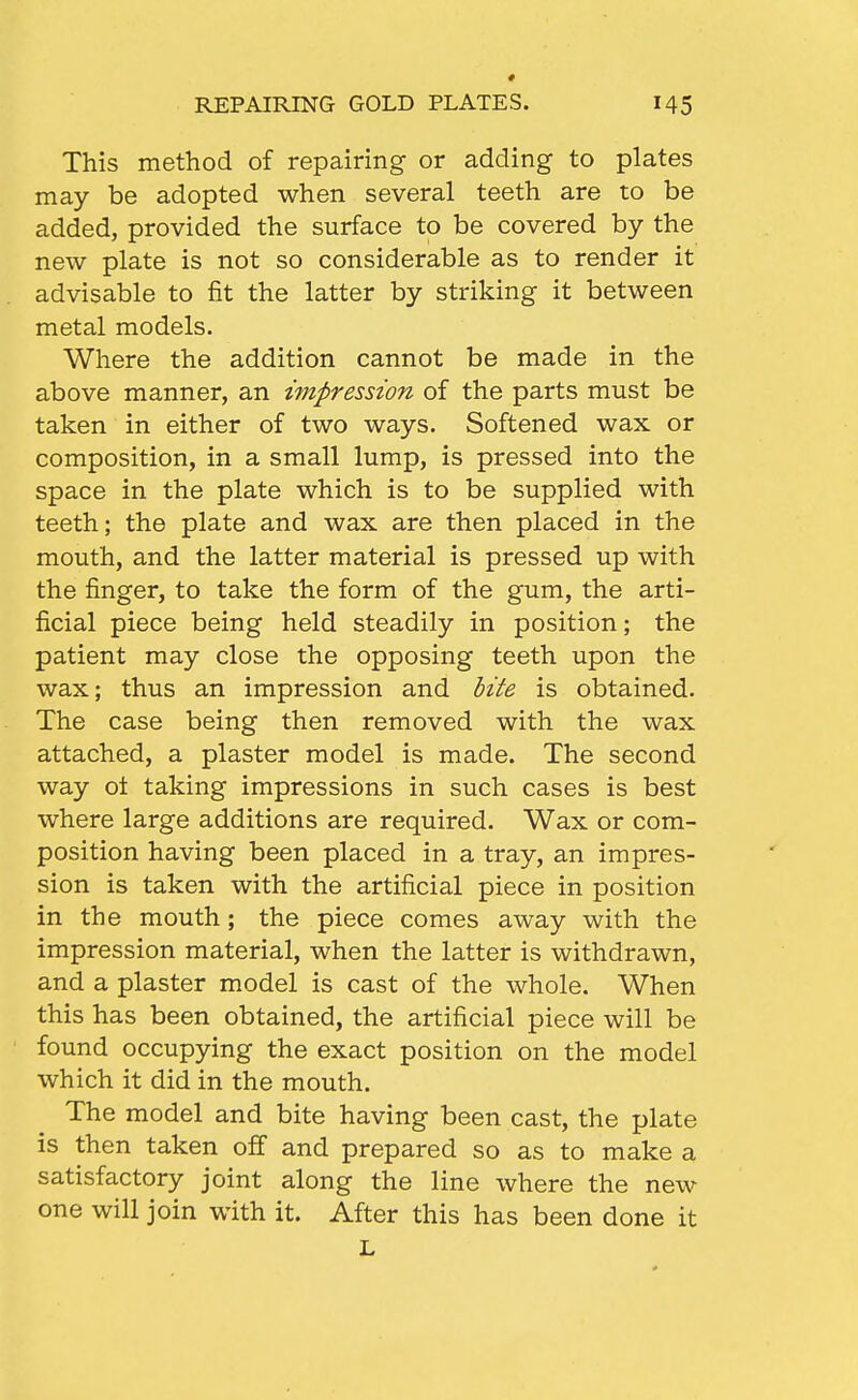 REPAIRING GOLD PLATES. This method of repairing or adding to plates may be adopted when several teeth are to be added, provided the surface to be covered by the new plate is not so considerable as to render it advisable to fit the latter by striking it between metal models. Where the addition cannot be made in the above manner, an wipression of the parts must be taken in either of two ways. Softened wax or composition, in a small lump, is pressed into the space in the plate which is to be supplied with teeth; the plate and wax are then placed in the mouth, and the latter material is pressed up with the finger, to take the form of the gum, the arti- ficial piece being held steadily in position; the patient may close the opposing teeth upon the wax; thus an impression and hite is obtained. The case being then removed with the wax attached, a plaster model is made. The second way ot taking impressions in such cases is best where large additions are required. Wax or com- position having been placed in a tray, an impres- sion is taken with the artificial piece in position in the mouth; the piece comes away with the impression material, when the latter is withdrawn, and a plaster model is cast of the whole. When this has been obtained, the artificial piece will be found occupying the exact position on the model which it did in the mouth. The model and bite having been cast, the plate is then taken off and prepared so as to make a satisfactory joint along the line where the new one will join with it. After this has been done it L