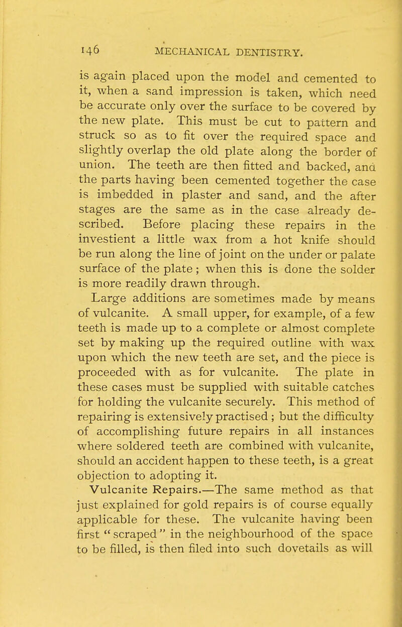 is again placed upon the model and cemented to it, when a sand impression is taken, which need be accurate only over the surface to be covered by the new plate. This must be cut to pattern and struck so as to fit over the required space and slightly overlap the old plate along the border of union. The teeth are then fitted and backed, and the parts having been cemented together the case is imbedded in plaster and sand, and the after stages are the same as in the case already de- scribed. Before placing these repairs in the investient a little wax from a hot knife should be run along the line of joint on the under or palate surface of the plate ; when this is done the solder is more readily drawn through. Large additions are sometimes made by means of vulcanite. A small upper, for example, of a few teeth is made up to a complete or almost complete set by making up the required outline with wax upon which the new teeth are set, and the piece is proceeded with as for vulcanite. The plate in these cases must be supplied with suitable catches for holding the vulcanite securely. This method of repairing is extensively practised ; but the difficulty of accomplishing future repairs in all instances where soldered teeth are combined with vulcanite, should an accident happen to these teeth, is a great objection to adopting it. Vulcanite Repairs.—The same method as that just explained for gold repairs is of course equally applicable for these. The vulcanite having been first  scraped  in the neighbourhood of the space to be filled, is then filed into such dovetails as will