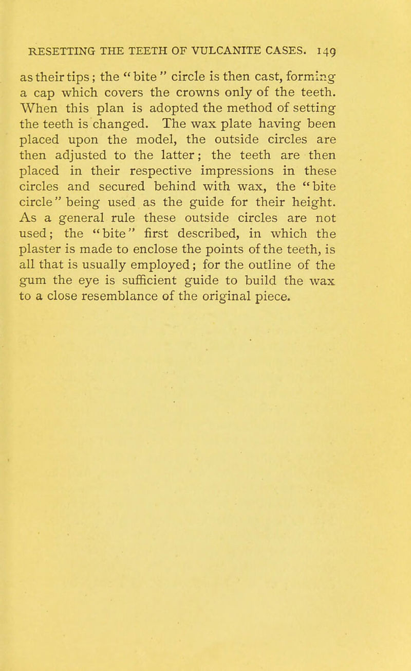 as their tips; the  bite  circle is then cast, forming a cap which covers the crowns only of the teeth. When this plan is adopted the method of setting the teeth is changed. The wax plate having been placed upon the model, the outside circles are then adjusted to the latter; the teeth are then placed in their respective impressions in these circles and secured behind with wax, the bite circle being used as the guide for their height. As a general rule these outside circles are not used; the bite first described, in which the plaster is made to enclose the points of the teeth, is all that is usually employed; for the outline of the gum the eye is sufficient guide to build the wax to a close resemblance of the original piece.