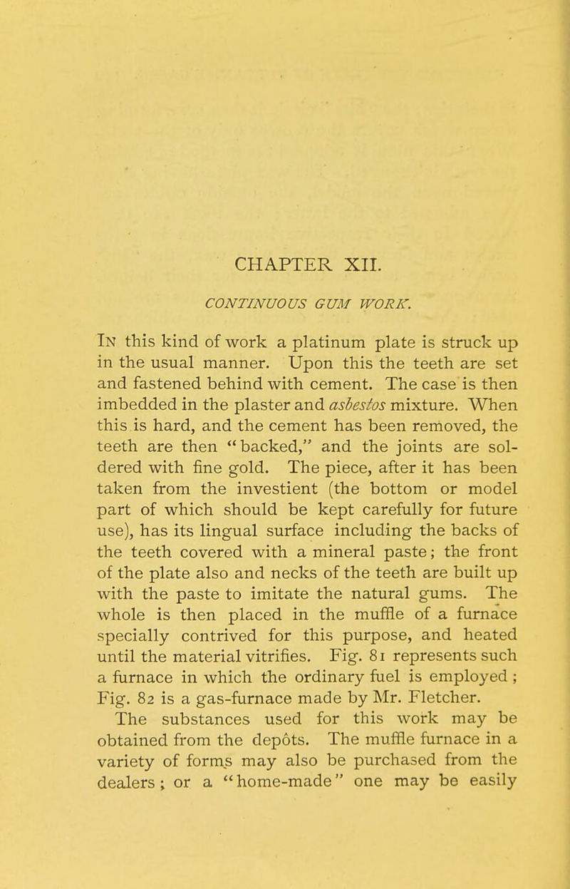 CHAPTER XII. CONTINUOUS GUM WORK. In this kind of work a platinum plate is struck up in the usual manner. Upon this the teeth are set and fastened behind with cement. The case is then imbedded in the plaster and asbestos mixture. When this is hard, and the cement has been removed, the teeth are then backed, and the joints are sol- dered with fine gold. The piece, after it has been taken from the investient (the bottom or model part of which should be kept carefully for future use), has its lingual surface including the backs of the teeth covered with a mineral paste; the front of the plate also and necks of the teeth are built up with the paste to imitate the natural gums. The whole is then placed in the muffle of a furnace specially contrived for this purpose, and heated until the material vitrifies. Fig. 8i represents such a furnace in which the ordinary fuel is employed ; Fig. 82 is a gas-furnace made by Mr. Fletcher. The substances used for this work may be obtained from the depots. The muffle furnace in a variety of forms may also be purchased from the dealers; or a  home-made one may be easily