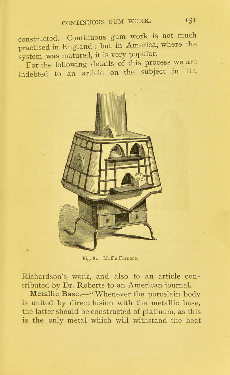 CONTINUOUS GUM WORK. constructed. Continuous gum work is not much practised in England; but in America, where the system was matured, it is very popular. For the following details of this process we are indebted to an article on the subject in Dr. Richardson's work, and also to an article con- tributed by Dr. Roberts to an American journal. Metallic Base.—Whenever the porcelain body is united by direct fusion with the metallic base, the latter should be constructed of platinum, as this is the only metal which will withstand the heat