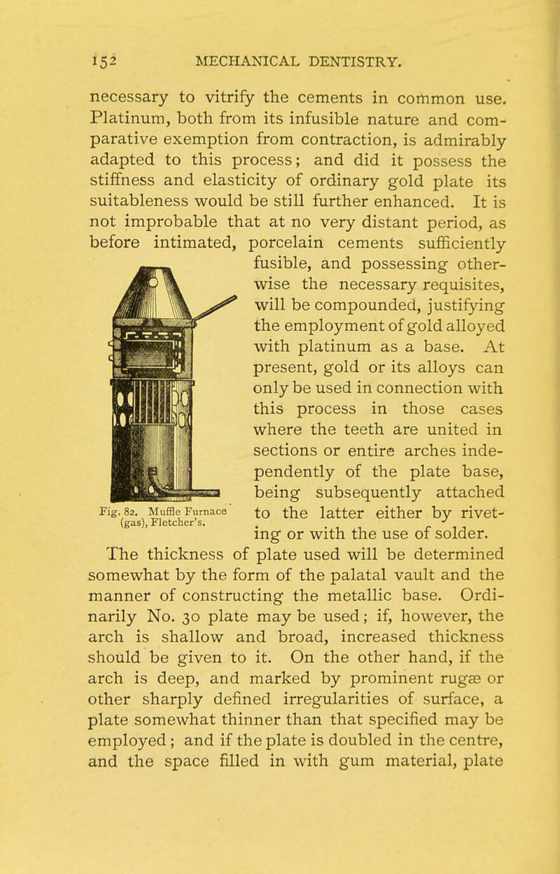 necessary to vitrify the cements in common use. Platinum, both from its infusible nature and com- parative exemption from contraction, is admirably adapted to this process; and did it possess the stiffness and elasticity of ordinary gold plate its suitableness would be still further enhanced. It is not improbable that at no very distant period, as before intimated, porcelain cements sufficiently fusible, and possessing other- wise the necessary requisites, will be compounded, justifying the employment of gold alloyed with platinum as a base. At present, gold or its alloys can only be used in connection with this process in those cases where the teeth are united in sections or entire arches inde- pendently of the plate base, being subsequently attached to the latter either by rivet- ing or with the use of solder. The thickness of plate used will be determined somewhat by the form of the palatal vault and the manner of constructing the metallic base. Ordi- narily No. 30 plate may be used; if, however, the arch is shallow and broad, increased thickness should be given to it. On the other hand, if the arch is deep, and marked by prominent rugse or other sharply defined irregularities of surface, a plate somewhat thinner than that specified may be employed ; and if the plate is doubled in the centre, and the space filled in with gum material, plate Fig. 82. Muffle Furnace (gas), Fletcher's.