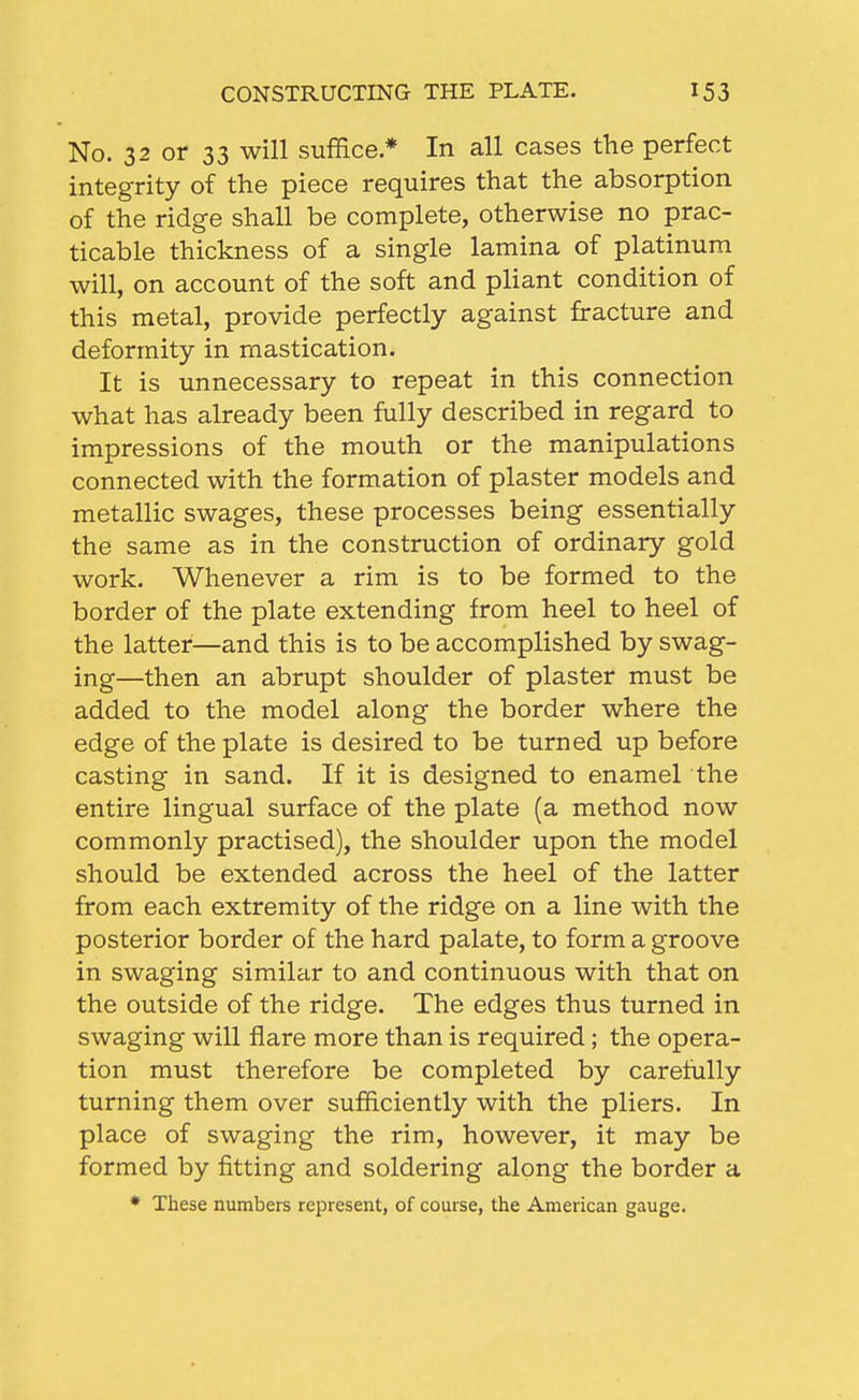 No. 32 or 33 will suffice.* In all cases the perfect integrity of the piece requires that the absorption of the ridge shall be complete, otherwise no prac- ticable thickness of a single lamina of platinum will, on account of the soft and pliant condition of this metal, provide perfectly against fracture and deformity in mastication. It is unnecessary to repeat in this connection what has already been fully described in regard to impressions of the mouth or the manipulations connected with the formation of plaster models and metallic swages, these processes being essentially the same as in the construction of ordinary gold work. Whenever a rim is to be formed to the border of the plate extending from heel to heel of the latter—and this is to be accomplished by swag- ing—then an abrupt shoulder of plaster must be added to the model along the border where the edge of the plate is desired to be turned up before casting in sand. If it is designed to enamel the entire lingual surface of the plate (a method now commonly practised), the shoulder upon the model should be extended across the heel of the latter from each extremity of the ridge on a line with the posterior border of the hard palate, to form a groove in swaging similar to and continuous with that on the outside of the ridge. The edges thus turned in swaging will flare more than is required; the opera- tion must therefore be completed by carefully turning them over sufficiently with the pliers. In place of swaging the rim, however, it may be formed by fitting and soldering along the border a * These numbers represent, of course, the American gauge.