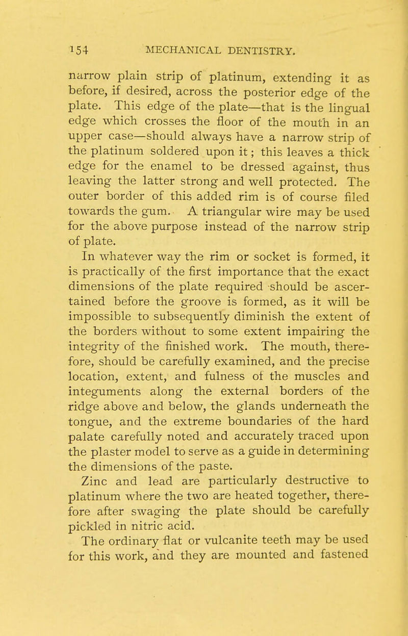 narrow plain strip of platinum, extending it as before, if desired, across the posterior edge of the plate. This edge of the plate—that is the lingual edge which crosses the floor of the mouth in an upper case—should always have a narrow strip of the platinum soldered upon it; this leaves a thick edge for the enamel to be dressed against, thus leaving the latter strong and well protected. The outer border of this added rim is of course filed towards the gum. A triangular wire may be used for the above purpose instead of the narrow strip of plate. In whatever way the rim or socket is formed, it is practically of the first importance that the exact dimensions of the plate required should be ascer- tained before the groove is formed, as it will be impossible to subsequently diminish the extent of the borders without to some extent impairing the integrity of the finished work. The mouth, there- fore, should be carefully examined, and the precise location, extent, and fulness of the muscles and integuments along the external borders of the ridge above and below, the glands underneath the tongue, and the extreme boundaries of the hard palate carefully noted and accurately traced upon the plaster model to serve as a guide in determining the dimensions of the paste. Zinc and lead are particularly destructive to platinum where the two are heated together, there- fore after swaging the plate should be carefully pickled in nitric acid. The ordinary flat or vulcanite teeth may be used for this work, and they are mounted and fastened