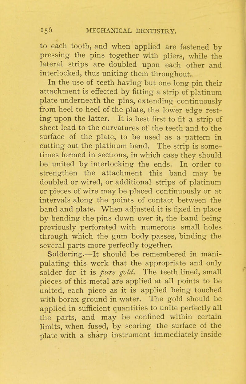 to each tooth, and when applied are fastened by pressing the pins together with pliers, while the lateral strips are doubled upon each other and interlocked, thus uniting them throughout.. In the use of teeth having but one long pin their attachment is effected by fitting a strip of platinum plate underneath the pins, extending continuously from heel to heel of the plate, the lower edge rest- ing upon the latter. It is best first to fit a strip of sheet lead to the curvatures of the teeth and to the surface of the plate, to be used as a pattern in cutting out the platinum band. The strip is some- times formed in sections, in which case they should be united by interlocking the ends. In order to strengthen the attachment this band may be doubled or wired, or additional strips of platinum or pieces of wire may be placed continuously or at intervals along the points of contact between the band and plate. When adjusted it is fixed in place by bending the pins down over it, the band being previously perforated with numerous small holes through which the gum body passes, binding the several parts more perfectly together. Soldering—It should be remembered in mani- pulating this work that the appropriate and only solder for it is pure gold. The teeth lined, small pieces of this metal are applied at all points to be united, each piece as it is applied being touched with borax ground in water. The gold should be applied in sufficient quantities to unite perfectly all the parts, and may be confined within certain limits, when fused, by scoring the surface of the plate with a sharp instrument immediately inside