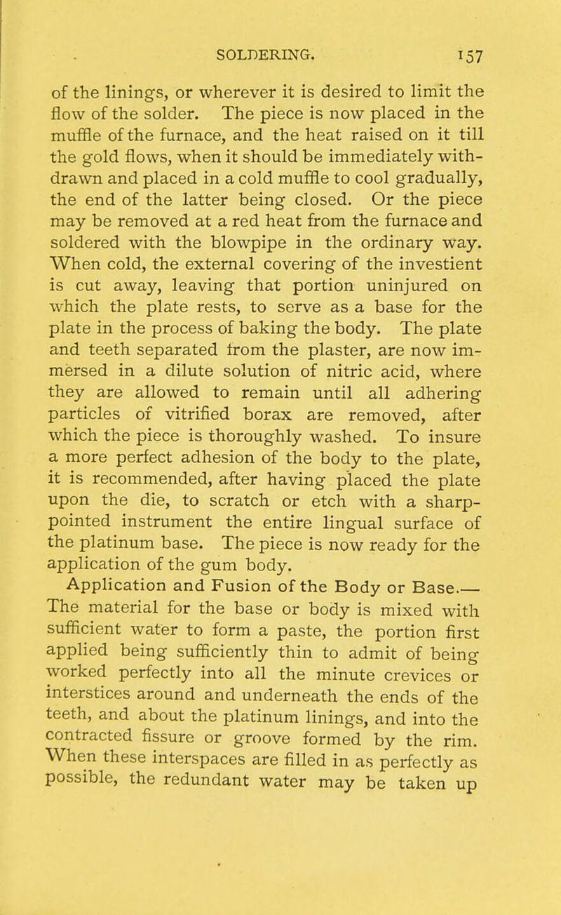 SOLDERING. of the linings, or wherever it is desired to limit the flow of the solder. The piece is now placed in the muffle of the furnace, and the heat raised on it till the gold flows, when it should be immediately with- drawn and placed in a cold muffle to cool gradually, the end of the latter being closed. Or the piece may be removed at a red heat from the furnace and soldered with the blowpipe in the ordinary way. When cold, the external covering of the investient is cut away, leaving that portion uninjured on which the plate rests, to serve as a base for the plate in the process of baking the body. The plate and teeth separated from the plaster, are now im- mersed in a dilute solution of nitric acid, where they are allowed to remain until all adhering particles of vitrified borax are removed, after which the piece is thoroughly washed. To insure a more perfect adhesion of the body to the plate, it is recommended, after having placed the plate upon the die, to scratch or etch with a sharp- pointed instrument the entire lingual surface of the platinum base. The piece is now ready for the application of the gum body. Application and Fusion of the Body or Base The material for the base or body is mixed with sufficient water to form a paste, the portion first applied being sufficiently thin to admit of being worked perfectly into all the minute crevices or interstices around and underneath the ends of the teeth, and about the platinum linings, and into the contracted fissure or groove formed by the rim. When these interspaces are filled in as perfectly as possible, the redundant water may be taken up