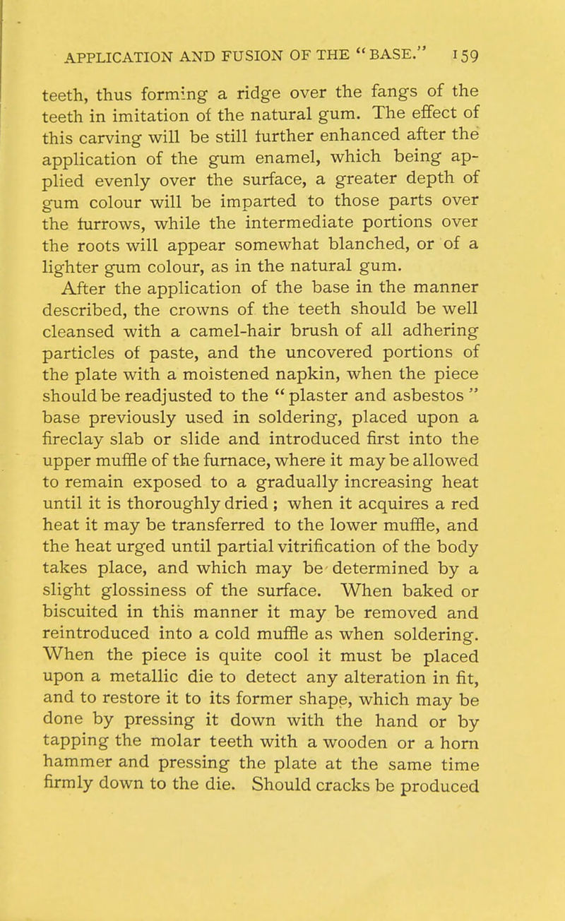teeth, thus forming a ridge over the fangs of the teeth in imitation of the natural gum. The effect of this carving will be still further enhanced after the application of the gum enamel, which being ap- plied evenly over the surface, a greater depth of gum colour will be imparted to those parts over the furrows, while the intermediate portions over the roots will appear somewhat blanched, or of a lighter gum colour, as in the natural gum. After the application of the base in the manner described, the crowns of the teeth should be well cleansed with a camel-hair brush of all adhering particles of paste, and the uncovered portions of the plate with a moistened napkin, when the piece should be readjusted to the  plaster and asbestos  base previously used in soldering, placed upon a fireclay slab or slide and introduced first into the upper muffle of the furnace, where it may be allowed to remain exposed to a gradually increasing heat until it is thoroughly dried ; when it acquires a red heat it may be transferred to the lower muffle, and the heat urged until partial vitrification of the body takes place, and which may be determined by a slight glossiness of the surface. When baked or biscuited in this manner it may be removed and reintroduced into a cold muffle as when soldering. When the piece is quite cool it must be placed upon a metallic die to detect any alteration in fit, and to restore it to its former shape, which may be done by pressing it down with the hand or by tapping the molar teeth with a wooden or a horn hammer and pressing the plate at the same time firmly down to the die. Should cracks be produced