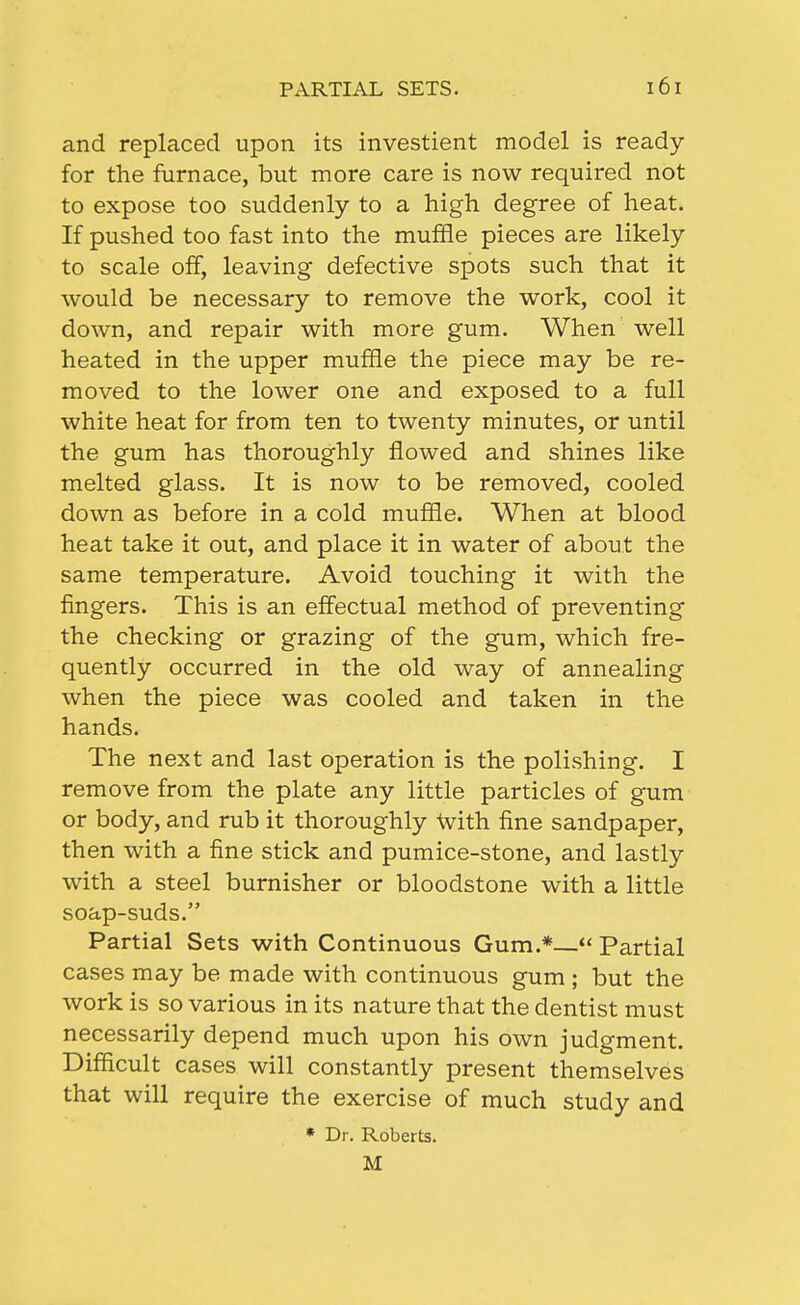 and replaced upon its investient model is ready for the furnace, but more care is now required not to expose too suddenly to a high degree of heat. If pushed too fast into the muffle pieces are likely to scale off, leaving defective spots such that it would be necessary to remove the work, cool it down, and repair with more gum. When well heated in the upper muffle the piece may be re- moved to the lower one and exposed to a full white heat for from ten to twenty minutes, or until the gum has thoroughly flowed and shines like melted glass. It is now to be removed, cooled down as before in a cold muffle. When at blood heat take it out, and place it in water of about the same temperature. Avoid touching it with the fingers. This is an effectual method of preventing the checking or grazing of the gum, which fre- quently occurred in the old way of annealing when the piece was cooled and taken in the hands. The next and last operation is the polishing. I remove from the plate any little particles of gum or body, and rub it thoroughly With fine sandpaper, then with a fine stick and pumice-stone, and lastly with a steel burnisher or bloodstone with a little soap-suds. Partial Sets with Continuous Gum.*— Partial cases may be made with continuous gum ; but the work is so various in its nature that the dentist must necessarily depend much upon his own judgment. Difficult cases will constantly present themselves that will require the exercise of much study and * Dr, Roberts. M