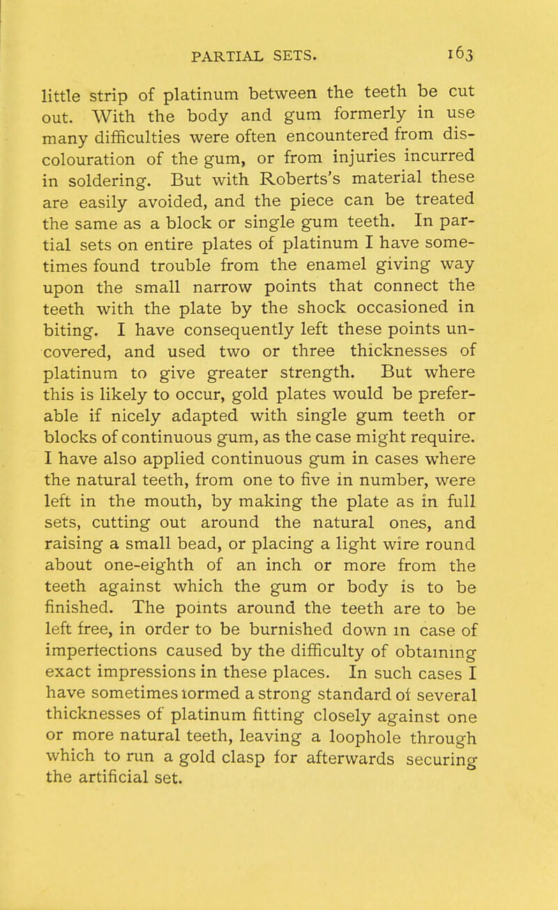 little strip of platinum between the teeth be cut out. With the body and gum formerly in use many difficulties were often encountered from dis- colouration of the gum, or from injuries incurred in soldering. But with Roberts's material these are easily avoided, and the piece can be treated the same as a block or single gum teeth. In par- tial sets on entire plates of platinum I have some- times found trouble from the enamel giving way upon the small narrow points that connect the teeth with the plate by the shock occasioned in biting. I have consequently left these points un- covered, and used two or three thicknesses of platinum to give greater strength. But where this is likely to occur, gold plates would be prefer- able if nicely adapted with single gum teeth or blocks of continuous gum, as the case might require. I have also applied continuous gum in cases where the natural teeth, from one to five in number, were left in the mouth, by making the plate as in full sets, cutting out around the natural ones, and raising a small bead, or placing a light wire round about one-eighth of an inch or more from the teeth against which the gum or body is to be finished. The points around the teeth are to be left free, in order to be burnished down m case of imperfections caused by the difficulty of obtammg exact impressions in these places. In such cases I have sometimes lormed a strong standard of several thicknesses of platinum fitting closely against one or more natural teeth, leaving a loophole through which to nm a gold clasp for afterwards securing the artificial set.