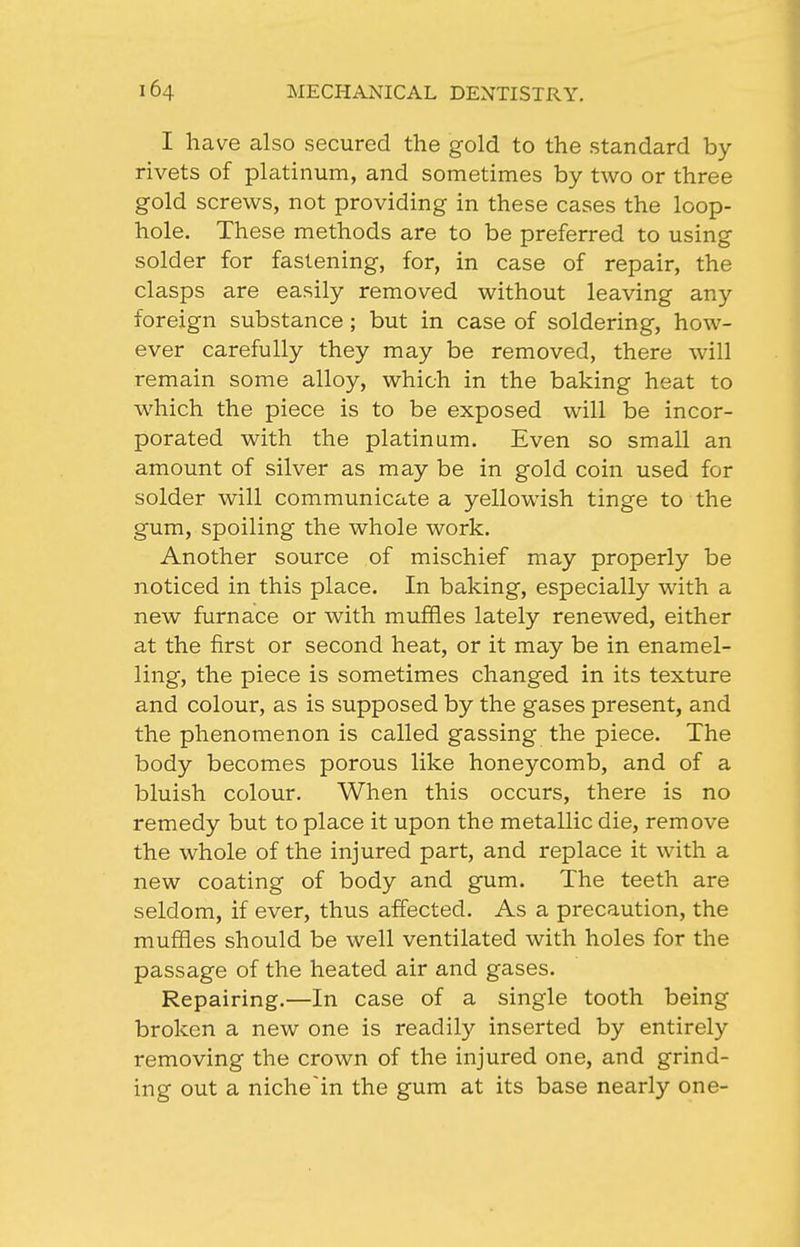 I have also secured the gold to the standard by- rivets of platinum, and sometimes by two or three gold screws, not providing in these cases the loop- hole. These methods are to be preferred to using solder for fastening, for, in case of repair, the clasps are easily removed without leaving any foreign substance; but in case of soldering, how- ever carefully they may be removed, there will remain some alloy, which in the baking heat to which the piece is to be exposed will be incor- porated with the platinum. Even so small an amount of silver as may be in gold coin used for solder will communicate a yellowish tinge to the gum, spoiling the whole work. Another source of mischief may properly be noticed in this place. In baking, especially with a new furnace or with muffles lately renewed, either at the first or second heat, or it may be in enamel- ling, the piece is sometimes changed in its texture and colour, as is supposed by the gases present, and the phenomenon is called gassing the piece. The body becomes porous like honeycomb, and of a bluish colour. When this occurs, there is no remedy but to place it upon the metallic die, remove the whole of the injured part, and replace it with a new coating of body and gum. The teeth are seldom, if ever, thus affected. As a precaution, the muffles should be well ventilated with holes for the passage of the heated air and gases. Repairing.—In case of a single tooth being broken a new one is readily inserted by entirely removing the crown of the injured one, and grind- ing out a nicheln the gum at its base nearly one-