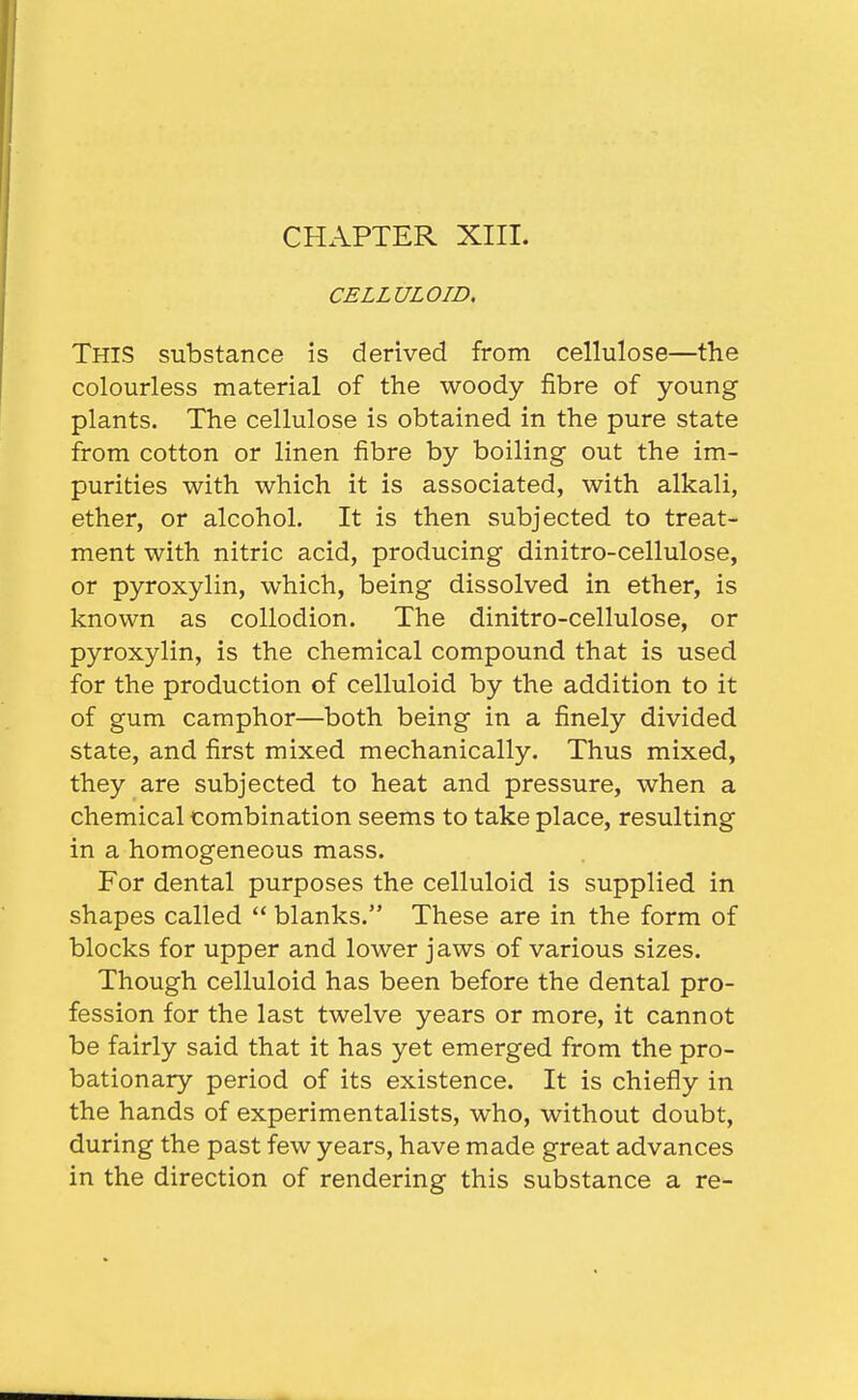 CHAPTER XIII. CELLULOID. This substance is derived from cellulose—the colourless material of the woody fibre of young plants. The cellulose is obtained in the pure state from cotton or linen fibre by boiling out the im- purities with which it is associated, with alkali, ether, or alcohol. It is then subjected to treat- ment with nitric acid, producing dinitro-cellulose, or pyroxylin, which, being dissolved in ether, is known as collodion. The dinitro-cellulose, or pyroxylin, is the chemical compound that is used for the production of celluloid by the addition to it of gum camphor—both being in a finely divided state, and first mixed mechanically. Thus mixed, they are subjected to heat and pressure, when a chemical combination seems to take place, resulting in a homogeneous mass. For dental purposes the celluloid is supplied in shapes called  blanks. These are in the form of blocks for upper and lower jaws of various sizes. Though celluloid has been before the dental pro- fession for the last twelve years or more, it cannot be fairly said that it has yet emerged from the pro- bationary period of its existence. It is chiefly in the hands of experimentalists, who, without doubt, during the past few years, have made great advances in the direction of rendering this substance a re-