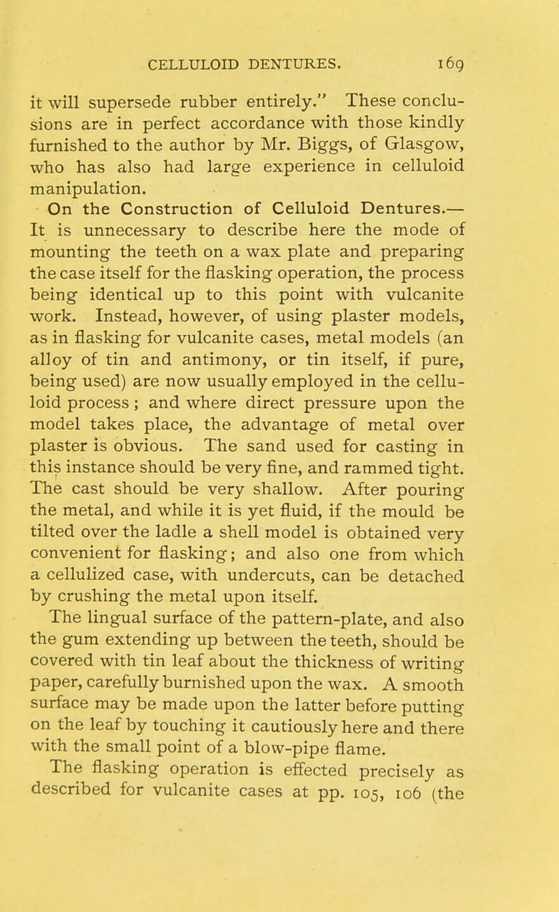 it will supersede rubber entirely. These conclu- sions are in perfect accordance with those kindly- furnished to the author by Mr. Biggs, of Glasgow, who has also had large experience in celluloid manipulation. On the Construction of Celluloid Dentures.— It is unnecessary to describe here the mode of mounting the teeth on a wax plate and preparing the case itself for the flasking operation, the process being identical up to this point with vulcanite work. Instead, however, of using plaster models, as in flasking for vulcanite cases, metal models (an alloy of tin and antimony, or tin itself, if pure, being used) are now usually employed in the cellu- loid process; and where direct pressure upon the model takes place, the advantage of metal over plaster is obvious. The sand used for casting in this instance should be very fine, and rammed tight. The cast should be very shallow. After pouring the metal, and while it is yet fluid, if the mould be tilted over the ladle a shell model is obtained very convenient for flasking; and also one from which a cellulized case, with undercuts, can be detached by crushing the metal upon itself. The lingual surface of the pattern-plate, and also the gum extending up between the teeth, should be covered with tin leaf about the thickness of writing paper, carefully burnished upon the wax. A smooth surface may be made upon the latter before putting on the leaf by touching it cautiously here and there with the small point of a blow-pipe flame. The flasking operation is effected precisely as described for vulcanite cases at pp. 105, 106 (the