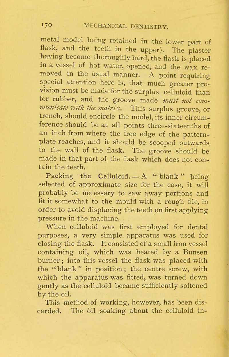 metal model being retained in the lower part of flask, and the teeth in the upper). The plaster having become thoroughly hard, the flask is placed in a vessel of hot water, opened, and the wax re- moved in the usual manner. A point requiring special attention here is, that much greater pro- vision must be made for the surplus celluloid than for rubber, and the groove made must not com- municate with the matrix. This surplus groove, or trench, should encircle the model, its inner circum- ference should be at all points three-sixteenths of an inch from where the free edge of the pattern- plate reaches, and it should be scooped outwards to the wall of the flask. The groove should be made in that part of the flask which does not con- tain the teeth. Packing the Celluloid.—A blank fpeing selected of approximate size for the case, it will probably be necessary to saw away portions and fit it somewhat to the mould with a rough file, in order to avoid displacing the teeth on first applying pressure in the machine. When celluloid was first employed for dental purposes, a very simple apparatus was used for closing the flask. It consisted of a small iron vessel containing oil, which was heated by a Bunsen burner; into this vessel the flask was placed with the **blank in position; the centre screw, with which the apparatus was fitted, was turned down gently as the celluloid became sufficiently softened by the oil. This method of working, however, has been dis- carded. The oil soaking about the celluloid in-