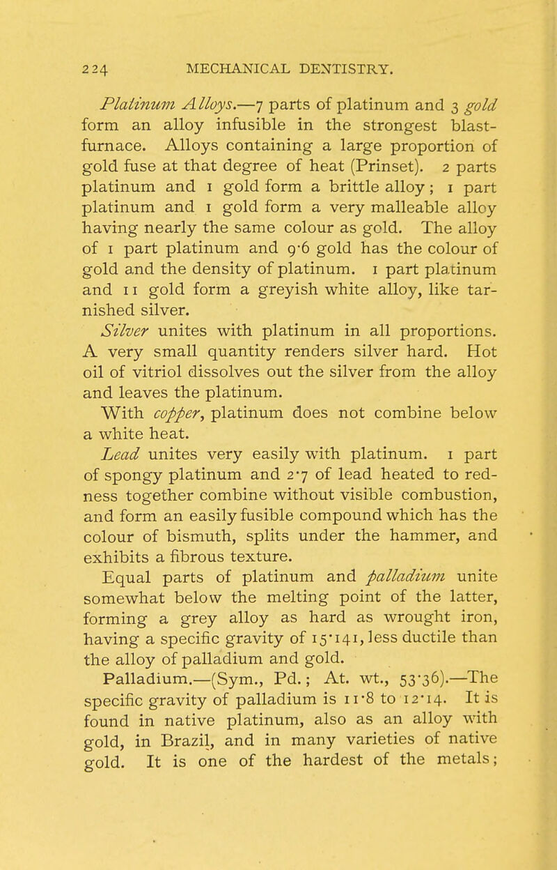 Plaiinum Alloys.—7 parts of platinum and 3 gold form an alloy infusible in the strongest blast- furnace. Alloys containing a large proportion of gold fuse at that degree of heat (Prinset). 2 parts platinum and i gold form a brittle alloy; i part platinum and i gold form a very malleable alloy having nearly the same colour as gold. The alloy of I part platinum and 9-6 gold has the colour of gold and the density of platinum, i part plaiinum and 11 gold form a greyish white alloy, like tar- nished silver. Silver unites with platinum in all proportions. A very small quantity renders silver hard. Hot oil of vitriol dissolves out the silver from the alloy and leaves the platinum. With copper^ platinum does not combine below a white heat. Lead unites very easily with platinum, i part of spongy platinum and 27 of lead heated to red- ness together combine without visible combustion, and form an easily fusible compound which has the colour of bismuth, splits under the hammer, and exhibits a fibrous texture. Equal parts of platinum and palladium unite somewhat below the melting point of the latter, forming a grey alloy as hard as wrought iron, having a specific gravity of 15-141, less ductile than the alloy of palladium and gold. Palladium.—(Sym., Pd.; At. wt., 53-36).—The specific gravity of palladium is 11-8 to 12-14. It is found in native platinum, also as an alloy with gold, in Brazil, and in many varieties of native gold. It is one of the hardest of the metals;