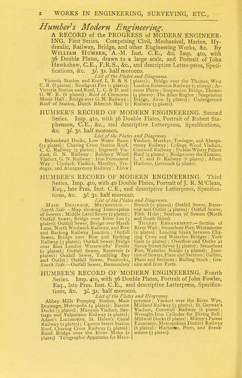 Humbers Modern Engineering. A RECORD of the PROGRESS of MODERN ENGINEER- ING. First Series. Comprising Civil, Mechanical, Marine, Hy- draiilic. Railway, Bridge, and other Engineering Works, &c. By William Humber, A.-M. Inst. C.E., &c. Imp. 4to, with 36 Double Plates, drawn to a large scale, and Portrait of John Hawkshaw, C.E., F.R.S., &c., and descriptive Letter-press, Speci- fications, &c. 3/. 3J. half morocco. List of the Plates and Diagrams. Victoria Station and Roof, L. B. & S. C. R. (8plates); Soutljport Pier (2 plates); Victoria Station and Roof, L. C. & D. and G. W. R. (6 plates) ; Roof of Cremorne Music Hall; Bridge over G. N. Railway; Roof of Station, Dutch Rhenish Rail (2 plates) ; Bridge over the Thames, West London Extension Railway (5 plates) ; Ar- mour Plates ; Suspension Bridge, Thames (4 plates) : The Allen Engine ; Suspension Bridge, Avon (3 plates); Underground Railway (3 plates). HUMBER'S RECORD OF MODERN ENGINEERING. Second Series. Imp. 4to, with 36 Double Plates, Portrait of P.obert Ste- phenson, C.E., &c., and descriptive Letterpress, Specifications, &c. 3/. 3^. half morocco. List of the Plates and Diagrams. Birkenhead Docks, Low Water Basin (is plates) ; Charing Cross Station Roof, C. C. Railway (3 plates) ; Digswell Via- duct, G. N. Railway ; Robbery Wood Viaduct, G. N. Railway ; Iron Permanent Way ; Clydach Viaduct, Merthyr, Tre- degar, and Abergavenny Railway ; Ebbw Viaduct, Merthyr, Tredegar, and Aberga- venny Railway; College Wood Viaduct, Cornwall Railway ; Dublin Winter Palace Roof (3 plates) ; Bridge over the Thames, L. C. and D. Railway (6 plates) ; Albert Harbour, Greenock (4 plates). HUMBER'S RECORD OF MODERN ENGINEERING. Third Series. Imp. 4to, with 40 Double Plates, Portrait of J. R. M'Clean, Esq., late Pres. Inst. C.E., and descriptive Letterpress, Specifica- tions, ice. 3/; 3^. half morocco. List of the Plates and Diagrams. Main Drainage, Metropolis.— North Side.—Map showing Interception of Sewers ; Middle Level Sewer (2 plates); Outfall Sewer, Bridge over River Lea (3 plates); Outfall Sewer, Bridge over Marsh Lane, North Woolwich Railway, and Bow and IBarking Railway Junction ; Outfall Sewer, Bridge over Bow and Barking Railway (3 plates); Outfall Sewer, Bridge over East London Waterworks' Feeder (2 plates); Outfall Sewer, Reservoir (2 plates); Outfall Sewer, Tumbling Bay and Outlet ; Outfall Sewer, Penstocks. South Side.—OvAisW Sewer, Bermondsey Branch (2 plates); Outfall Sewer, Reser- voir and Outlet {4 plates) ; Outfall Sewer, Filth Hoist ; Sections of Sewers (North and South Sides). Thames Embankment.— Section of River Wall; Steamboat Pier, Westminster (2 plates); Landing Stairs between Cha- ring Cross and Waterloo Bridges ; York Gate (2 plates) ; Overflow and Outlet at Savoy Street Sewer (3 plates) ; Steamboat Pier, Waterloo Bridge (3 plates); Junc- tion of Sewers, Plans and Sections ; Gullies, Plans and Sections ; Rolling Stock ; Gra- nite and Iron Forts. HUMBER'S RECORD OF MODERN ENGINEERING. Fourth Series. Imp, 4to, with 36 Double Plates, Portrait of John Fowler, Esq., late Pres. Inst. C.E., and descriptive Letterpress, Specifica- tions, &c. 3/. 3^. half morocco. List of the Plates and Diagrams. Abbey Mills Pumping Station, Main Drainage, Metropolis (4 plates); Barrow Docks (s plates) ; Manquis Viaduct, San- tiago and Valparaiso Railway (2 plates); Adam's Locomotive, St. Helen's Canal Railway (2 plates) ; Cannon Street Station Roof, Charing Cross Raihvay (3 plates) ; Road Bridge over the River Moka (2 plates) Telegraphic Apparatus for Meso- potamia ; Viaduct over the River Wye, Midland Railway (3 plates); St. German's Viaduct, Cornwall Railway (2 plates) ; Wrought-Iion Cylinder for Diving Bell; Millwall Docks (6 plates); Milroy's Patent E.xcavator, Metropolitan District Railway (6 plates); Harbors, Ports, and Break- waters (3 plates).