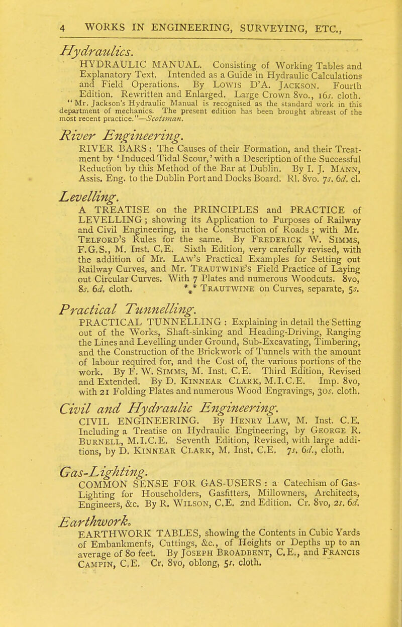 Hydraulics. HYDRAULIC MANUAL. Consisting of Working Tables and Explanatory Text. Intended as a Guide in Hydraulic Calculations and Field Operations. By Lowis D'A. Jackson. Fourth Edition. Rewritten and Enlarged. Large Crown 8vo., i6y. cloth.  Mr. Jackson's Hydraulic Manual is recognised as the standard work in this department of mechanics. The present edition has been brought abreast of the most recent practice.—Scotsman. River Engineering. RIVER BARS : The Causes of their Formation, and their Treat- ment by ' Induced Tidal Scour,'with a Description of the Successful Reduction by this Method of the Bar at Dublin. By I. J. Mann, Assis. Eng. to the Dublin Port and Docks Board. Rl. 8vo. 7^. dd. cl. Levelling. A TREATISE on the PRINCIPLES and PRACTICE of LEVELLING; showing its Application to Purposes of Railway and Civil Engineering, in the Construction of Roads; with Mr. Telford's Rules for the same. By Frederick W. Simms, F.G.S., M. Inst. C.E. Sixth Edition, very carefully revised, with the addition of Mr. Law's Practical Examples for Setting out Railway Curves, and Mr. Trautwine's Field Practice of Laying out Circular Curves. With 7 Plates and numerous Woodcuts. 8vo, 8j-. dd. cloth. *»* Trautwine on Curves, separate, Sj. Practical Tunnelling. PRACTICAL TUNNELLING : Explaining in detail the Setting out of the Works, Shaft-sinking and Heading-Driving, Ranging the Lines and Levelling under Ground, Sub-Excavating, Timbering, and the Construction of the Brickwork of Tunnels with the amount of labour required for, and the Cost of, the various portions of the work. By F. W. Simms, M. Inst, C.E. Third Edition, Revised and Extended. By D. Kinnear Clark, M.I.C.E. Imp. 8vo, with 21 Folding Plates and numerous Wood Engravings, 30J. cloth. Civil and Hydraidic Engineering. CIVIL ENGINEERING. By Henry Law, M. Inst. C.E. Including a Treatise on Hydraulic Engineering, by George R. Burnell, M.I.C.E. Seventh Edition, Revised, with large addi- tions, by D. Kinnear Clark, M. Inst. C.E, 7j. (>d., cloth. Gas-Lighting. COMMON SENSE FOR GAS-USERS : a Catechism of Gas- Lighting for Householders, Gasfitters, Millowners, Architects, Engineers, &c. By R, Wilson, C.E, 2nd Edition. Cr. 8vo, 2s. 6d. Earthwork. EARTHWORK TABLES, showing the Contents in Cubic Yards of Embankments, Cuttings, &c., of Heights or Depths up to an average of 80 feet. By Joseph Broadbent, C.E., and Francis Campin, C,E, Cr. 8vo, oblong, 5^. cloth.