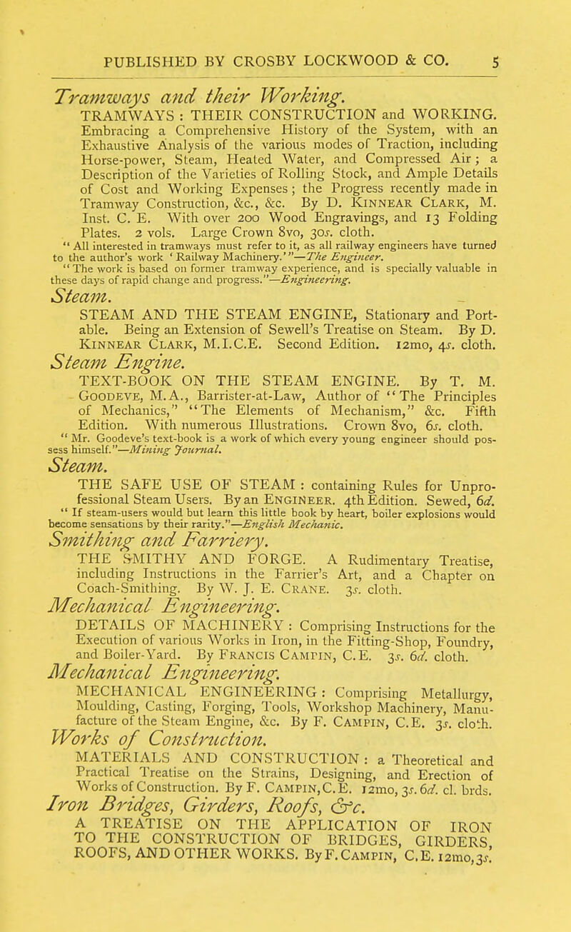 Tramways and their Working. TRAMWAYS : THEIR CONSTRUCTION and WORKING. Embracing a Comprehensive History of the System, with an Exhaustive Analysis of the various modes of Traction, including Horse-power, Steam, Heated Water, and Compressed Air; a Description of the Varieties of Rolling Stock, and Ample Details of Cost and Working Expenses ; the Progress recently made in Tramway Construction, &c., Slz. By D. Kinnear Clark, M. Inst. C. E. With over 200 Wood Engravings, and 13 Folding Plates. 2 vols. Large Crown 8vo, 30^-. cloth.  All interested in tramways must refer to it, as all railway engineers have turned to tJie author's work ' Railway Machinery.'—The Engineer.  The work is based on former tramway experience, and is specially valuable in these days of rapid change and progress.—Ejigineering. Steam. STEAM AND THE STEAM ENGINE, Stationary and Port- able. Being an Extension of Sewell's Treatise on Steam. By D. Kinnear Clark, M.I.C.E, Second Edition. i2mo, 4^. cloth. Steam Engine. TEXT-BOOK ON THE STEAM ENGINE. By T. M. GooDEVE, M.A., Barrister-at-Law, Author of The Principles of Mechanics, The Elements of Mechanism, &c. Fifth Edition. With numerous Illustrations. Crown 8vo, 6j. cloth. Mr. Goodeve's text-book is a work of which every young engineer should pos- sess himself.—Mining Journal. Steam. THE SAFE USE OF STEAM : containing Rules for Unpro- fessional Steam Users. By an Engineer. 4th Edition. Sewed, 6;/.  If steam-users would but learn this little book by heart, boiler explosions would become sensations by their rarity.—English Mechanic. Smithing and Farriery. THE SMITHY AND FORGE. A Rudimentary Treatise, including Instructions in the Farrier's Art, and a Chapter on Coach-Smithing. By W. J. E. Crane. 3^-. cloth. DETAILS OF MACHINERY : Comprising Instructions for the Execution of various Works in Iron, in the Fitting-Shop, Foundry, and Boiler-Yard. By Francis C ampin, C.E. 3^. dd. cloth. MECHANICAL ENGINEERING: Comprising Metallurgy, Moulding, Casting, Forging, Tools, Workshop Machinery, Manu- facture of the Steam Engine, &c. By F. Campin, C.E. 3^. cloth. Works of Construction. MATERIALS AND CONSTRUCTION : a Theoretical and Practical Treatise on the Strains, Designing, and Erection of Works of Construction. By F. Campin,C.E. i2mo, y. 6d. cl. brds. Iron Bridges, Girders, Roofs, (2fc. A TREATISE ON THE APPLICATION OF IRON TO THE CONSTRUCTION OF BRIDGES, GIRDERS ROOFS, AND OTHER WORKS. By F.Campin, C.E.i2mo,3/ Mechanical Mechanical