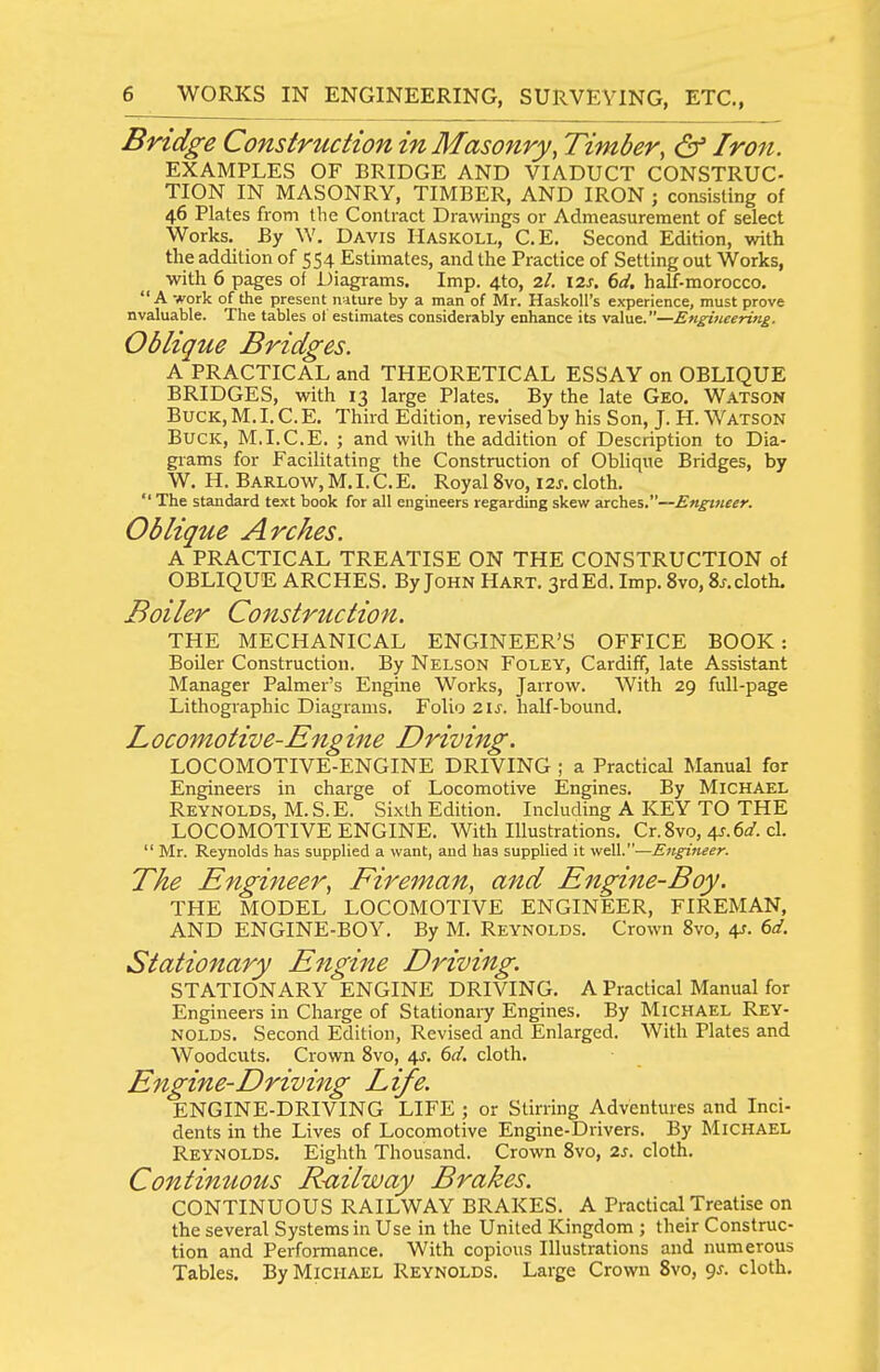 Bridge Construction in Masonry^ Timber, & Iron. EXAMPLES OF BRIDGE AND VIADUCT CONSTRUC- TION IN MASONRY, TIMBER, AND IRON ; consisting of 46 Plates from the Contract Drawings or Admeasurement of select Works. By W. Davis Haskoll, C.E. Second Edition, with the addition of 554 Estimates, and the Practice of Setting out Works, with 6 pages of Diagrams. Imp. 4to, 7.1. 12s. 6(i. haff-morocco. A work of the present nature by a man of Mr. HaskoU's experience, must prove nvaluable. The tables of estimates considerably enhance its value.—Engmeeri7ig. Oblique Bridges. A PRACTICAL and THEORETICAL ESSAY on OBLIQUE BRIDGES, with 13 large Plates. By the late Geo. Watson Buck, M.I. C.E. Third Edition, revised by his Son, J. H. Watson Buck, M.I.C.E. ; and with the addition of Description to Dia- grams for Facilitating the Construction of Oblique Bridges, by W. H. Barlow,M.I.C.E. Royal 8vo, I2J. cloth.  The standard text book for all engineers regarding skew arches.—En^^tieer. Oblique Arches. A PRACTICAL TREATISE ON THE CONSTRUCTION of OBLIQUE ARCHES. By John Hart. 3rd Ed. Imp. 8vo, Sj.cloth. Boiler Construction. THE MECHANICAL ENGINEER'S OFFICE BOOK: Boiler Construction. By Nelson Foley, Cardiff, late Assistant Manager Palmer's Engine Works, Jarrow. With 29 full-page Lithographic Diagrams. Folio 2\s. half-bound. Locomotive-Engine Driving. LOCOMOTIVE-ENGINE DRIVING ; a Practical Manual for Engineers in charge of Locomotive Engines. By Michael Reynolds, M. S. E. Sixth Edition. Including A KEY TO THE LOCOMOTIVE ENGINE. With lUustrations. Cr. 8vo, 4J. ea'. cl.  Mr. Reynolds has supplied a want, and has suppUed it well.—Engineer. The Engineer, Fireman, and Engine-Boy. THE MODEL LOCOMOTIVE ENGINEER, FIREMAN, AND ENGINE-BOY. By M. Reynolds. Crown 8vo, 41. (>d. Stationary Engine Driving. STATIONARY ENGINE DRIVING. A Practical Manual for Engineers in Charge of Stationary Engines. By Michael Rey- nolds. Second Edition, Revised and Enlarged. With Plates and Woodcuts. Crown 8vo, i,s. 6d. cloth. Engine-Driving Life. ENGINE-DRIVING LIFE ; or Stirring Adventures and Inci- dents in the Lives of Locomotive Engine-Drivers. By Michael Reynolds. Eighth Thousand. Crown 8vo, 2s. cloth. Continuous Railway Brakes. CONTINUOUS RAILWAY BRAKES. A Practical Treatise on the several Systems in Use in the United Kingdom ; their Construc- tion and Performance. With copious Illustrations and numerous Tables. By Michael Reynolds. Large Crown 8vo, <js. cloth.