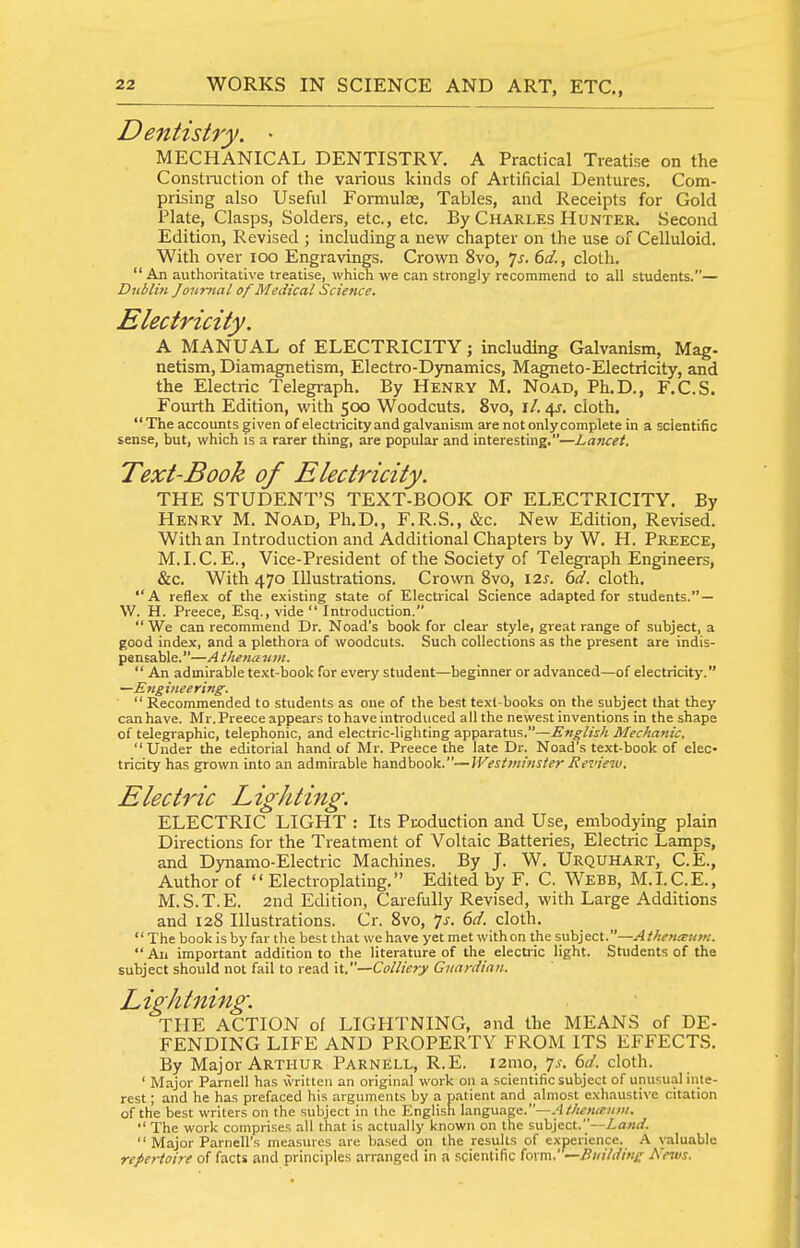 Dentistry. • MECHANICAL DENTISTRY. A Practical Treatise on the Coiistniction of the various kinds of Artificial Dentures. Com- prising also Useful Fomiulse, Tables, and Receipts for Gold Plate, Clasps, Solders, etc., etc. By Charles Hunter. Second Edition, Revised ; including a new chapter on the use of Celluloid. With over loo Engravings. Crown 8vo, ^s. 6d., cloth.  An authoritative treatise, which we can strongly recommend to all students.— Dubliji Journal of Medical Science, Electricity. A MANUAL of ELECTRICITY; including Galvanism, Mag- netism, Diamagnetism, Electro-Dynamics, Magneto-Electricity, and the Electric Telegraph. By Henry M. Noad, Ph.D., F.C.S. Fourth Edition, with 500 Woodcuts. 8vo, i/. 4J, cloth, The accounts given of electricity and galvanism are not only complete in a scientific sense, but, which is a rarer thing, are popular and interesting.—Lancet. Text-Book of Electricity. THE STUDENT'S TEXT-BOOK OF ELECTRICITY. By Henry M. Noad, Ph.D., F.R.S., &c. New Edition, Revised. With an Introduction and Additional Chapters by W. H. Preece, M.I.C. E., Vice-President of the Society of Telegraph Engineers, &c. With 470 Illustrations. Crown 8vo, \2s. 6d. cloth. A reflex of the existing state of Electrical Science adapted for students. — W. H. Preece, Esq., vide  Introduction.  We can recommend Dr. Noad's book for clear style, great range of subject, a good index, and a plethora of woodcuts. Such collections as the present are indis- pensable.—Ailietiaum.  An admirable text-book for every student—beginner or advanced—of electricity. —Eng iiiee ring.  Recommended to students as one of the be.st text-books on the subject that they can have. Mr. Preece appears to have introduced all the newest inventions in the shape of telegraphic, telephonic, and electric-lighting apparatus.—English Mechanic. Under the editorial hand of Mr. Preece the late Dr. Noad's text-book of elec- tricity has grown into an admirable handbook.—Westminster Review. Electric Lighting. ELECTRIC LIGHT : Its Puoduction and Use, embodying plain Directions for the Treatment of Voltaic Batteries, Electric Lamps, and Dynamo-Electric Machines. By J. W. Urquhart, C.E., Author of  Electroplating. Edited by F. C. Webb, M.LC.E., M.S.T.E. 2nd Edition, Carefully Revised, with Large Additions and 128 Illustrations. Cr. 8vo, ^js. 6d. cloth. The book is by far the best that we have yet met withon the subject.—Athetusii}!!. All important addition to the literature of the electric light. Students of the subject should not fail to read it,—Colliety Guardian. Lightning. THE ACTION of LIGHTNING, and the MEANS of DE- FENDING LIFE AND PROPERTY FROM ITS EFFECTS. By Major Arthur Parnell, R.E. i2mo, 7.?. 6d. cloth. ' Major Parnell has written an original work on a scientific subject of unusualinte- rest; and he has prefaced his arguments by a patient and almo.st exhaustive citation of the best writers on the subject in the English language.—.'liftoia-ww.  The work comprises all that is actually known on the subject.—ZuW.  Major Parnell's measures are based on the results of experience. A valuable repertoire of facts and principles arranged in a scientific form.' —Building News.