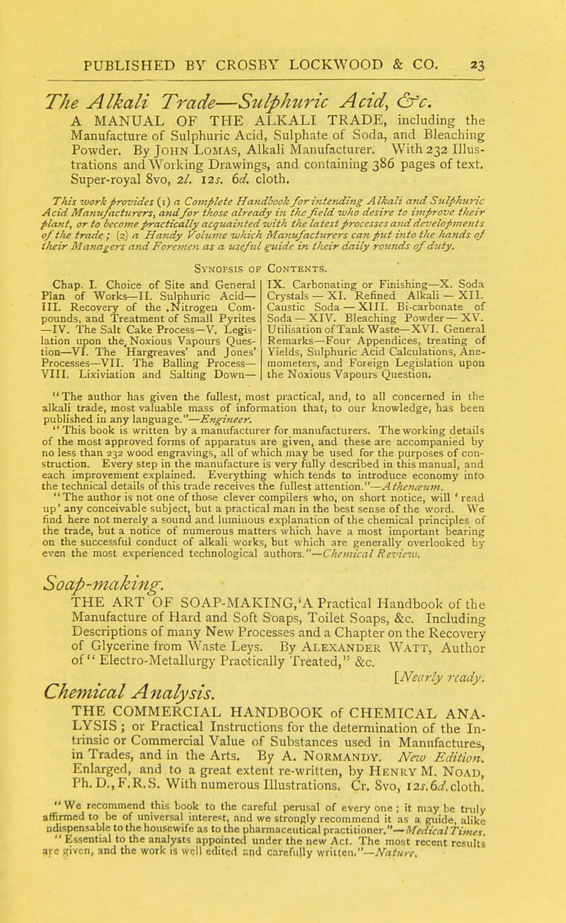 The Alkali Trade—Sulphuric Acid, &c. A MANUAL OF THE ALKALI TRADE, including the Manufacture of Sulphuric Acid, Sulphate of Soda, and Bleaching Powder. By John LoMAS, Alkali Manufacturer. With 232 Illus- trations and Working Drawings, and containing 386 pages of text. Super-royal 8vo, 2/. \2s. 6d. cloth. This work provides (i) a Complete Handbook /or inietiding Alkali and Sulphuric Acid Manufacturers, andfor those already in the field who desire to i^nprove their plant, or to become practically acquainted with the latest processes and developments of the trade ; {2) a Ha7idy Volume which Manufactjirers can put into the haiids of ilieir Managers and Foremen as a useful ^lide in their daily rotinds of duty. Synopsis of Chap. I. Choice of Site and General Plan of Works—II. Sulphuric Acid— III. Recovery of the .Nitrogea Com- pounds, and Treatment of Small Pyrites —IV. The Salt Cake Process—V. Legis- lation upon the. Noxious Vapours Ques- tion—VI. The Hargreaves' and Jones' Processes—VII. The Balling Process— VIII. Lixiviation and Salting Down— Contents. IX. Carbonating or Finishing—X. Soda Crystals —XI. Refined Alkali —XII. Caustic Soda — XIII. Bi-carbonate of Soda —XIV. Bleaching Powder—XV. Utilisation ofTank Waste—XVI. General Remarks—Four Appendices, treating of Yields, Sulphuric Acid Calculations, Ane- mometers, and Foreign Legislation upon the Noxious Vapours Question. The author has given the fullest, most practical, and, to all concerned in the alkali trade, most valuable mass of information that, to our knowledge, has been published in any language.—Engineer. This book is written by a manufacturer for manufacturers. The working details of the most approved forms of apparatus are given, and these are accompanied by no less than 232 wood engravings, all of which may be used for the purposes of con- struction. Every step in the manufacture is very fully described in this manual, and each improvement explained. Everything which tends to introduce economy into the technical details of this trade receives the fullest attention.—Athent^um. The author is not one of those clever compilers who, on short notice, will ' read up' any conceivable subject, but a practical man in the best sense of the word. We find here not merely a sound and luminous explanation of the chemical principles of the trade, but a notice of numerous matters which have a most important bearing on the successful conduct of alkali works, but which are generally overlooked by even the most experienced technological authors.—Chemical Review. Soap-making. THE ART OF SOAP-MAKING,'A Practical Handbook of the Manufacture of Hard and Soft Soaps, Toilet Soaps, &c. Including Descriptions of many New Processes and a Chapter on the Recovery of Glycerine from Waste Leys. By Alexander Watt, Author of Electro-Metallurgy Practically Treated, &c. \_Nearly ready. Chemical Analysis. THE COMMERCIAL HANDBOOK of CHEMICAL ANA- LYSIS ; or Practical Instructions for the detennination of the In- trinsic or Commercial Value of Substances used in Manufactures, in Trades, and in the Arts, By A. Normandy. Neiv Edition. Enlarged, and to a great extent re-written, by Henry M. Noad, Ph. D,,F,R.S, With numerous Illustrations, Cr. Svo, 12J,6i/.cloth, We recommend this book to the careful perusal of every one ; it may be truly affirmed to be of universal interest, and we strongly recommend it as a guide, alike nduspensable to the housewife as to the pharmaceutical practitioner,— RtedicalTimes.  Essential to the analysts appointed under the new Act. The most recent results are given, and the work is well edited and carefully written,-iVhi!«/y,