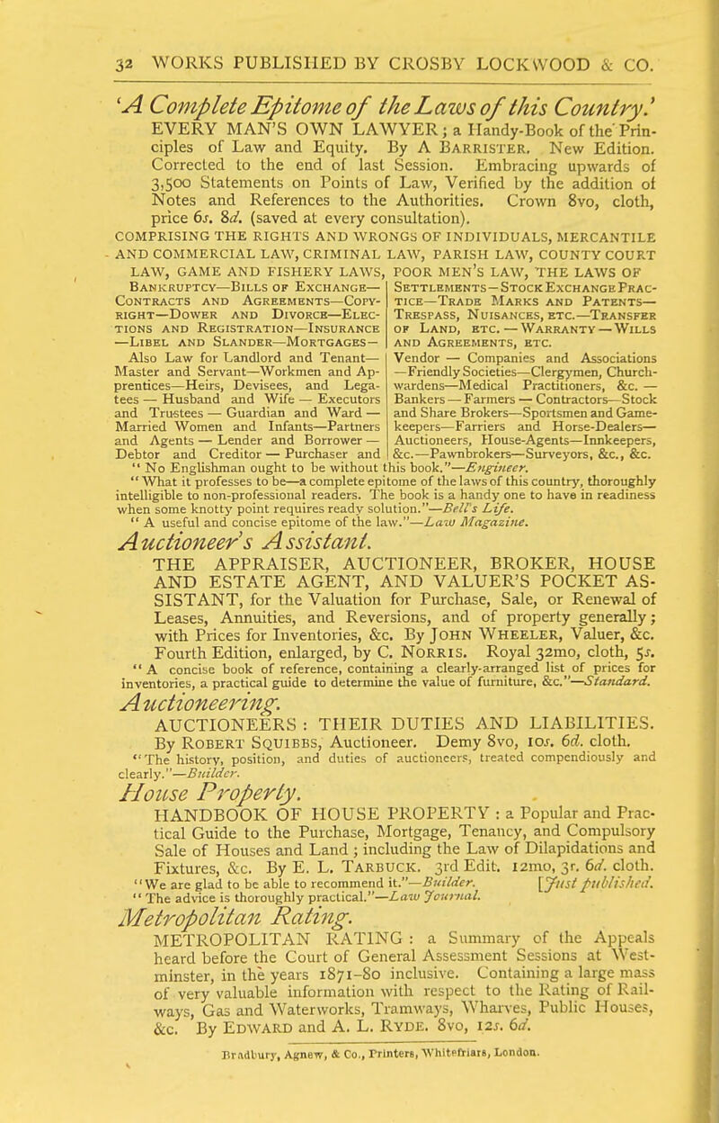 'A Complete Epitome of the Laws of this Country' EVERY MAN'S OWN LAWYER j a Handy-Book of the'Prin- ciples of Law and Equity. By A Barrister. New Edition. Corrected to the end of last Session. Embracing upwards of 3,500 Statements on Points of Law, Verified by the addition of Notes and References to the Authorities. Crown 8vo, cloth, price 6j. 8(/. (saved at every consultation). COMPRISING THE RIGHTS AND WRONGS OF INDIVIDUALS, MERCANTILE AND COMMERCIAL LAW, CRIMINAL LAW, PARISH LAW, COUNTY COURT LAW, GAME AND FISHERY LAWS, POOR MEN's LAW, THE LAWS OF Bankruptcy—Bills of Exchange- Contracts AND Agreements—Copy- right—Dower AND Divorce—Elec- tions AND Registration—Insurance —Libel and Slander—Mortgages — Also Law for Landlord and Tenant— Master and Servant—Workmen and Ap- prentices—Heirs, Devisees, and Lega- tees — Husband and Wife — Executors and Trustees — Guardian and Ward — Married Women and Infants—Partners and Agents — Lender and Borrower — Debtor and Creditor — Purchaser and Settlements—Stock Exchange Prac- tice—Trade Marks and Patents— Trespass, Nuisances, etc.—^Transfer OF Land, etc. — Warranty—Wills AND Agreements, etc. Vendor — Companies and Associations —Friendly Societies—Clergymen, Church- wardens—Medical Practitioners, &c. — Bankers — Farmers — Contractors—Stock and Share Brokers—Sportsmen and Game- keepers—Farriers and Horse-Dealers— Auctioneers, House-Agents—Innkeepers, &c.—Pawnbrokers—Surveyors, &c., &c.  No Englishman ought to be without this book.—Enghieer.  'What it professes to be—a complete epitome of the laws of this country, thoroughly intelligible to non-professional readers. The book is a handy one to have in readiness when some knotty point requires ready solution.—Bell's Life.  A useful and concise epitome of the law.—Law Magazine. Auctioneer s Assistant. THE APPRAISER, AUCTIONEER, BROKER, HOUSE AND ESTATE AGENT, AND VALUER'S POCKET AS- SISTANT, for the Valuation for Purchase, Sale, or Renewal of Leases, Annuities, and Reversions, and of property generally; with Prices for Inventories, &c. By John Wheeler, Valuer, &c. Fourth Edition, enlarged, by C. NoRRis. Royal 32mo, cloth, 5j.  A concise book of reference, containing a clearly-arranged list of prices for inventories, a practical guide to determine the value of furniture, &c.—Standard. Auctioneering. AUCTIONEERS : THEIR DUTIES AND LIABILITIES. By Robert Squibbs, Auctioneer. Demy 8vo, loj. M. cloth.  The history, position, and duties of auctioneers, treated compendiously and clearly.—Bidldcy. House Property. HANDBOOK OF HOUSE PROPERTY : a Popular and Prac- tical Guide to the Purchase, Mortgage, Tenancy, and Compulsory Sale of Houses and Land ; including the Law of Dilapidations and Fixtures, tS:c. By E. L. Tarbuck. 3id Edit. i2mo, 3r. ()d. cloth. '' We are glad to be able to recommend \\..—Builder. [T'''^' published.  The advice is thoroughly practical.—ZflW Journal. Metropolitan Rating. METROPOLITAN RATING : a Summary of the Appeals heard before the Court of General Assessment Sessions at West- minster, in the years 1871-80 inclusive. Containing a large mass of very valuable information with respect to the Rating of Rail- ways, Gas and Waterworks, Tramways, Wharves, Public Houses, &c. By Edward and A. L. Ryde. 8vo, \2s. 6d. Brftdturj', AgneiT, & Co., Printers, WhitPfriars, London.