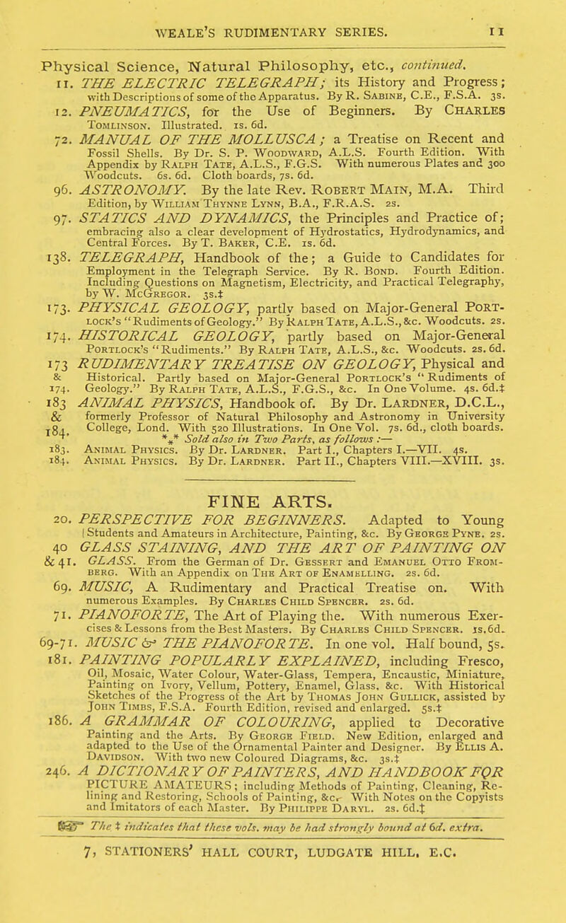 Physical Science, Natural Philosophy, etc., continued. 11. THE ELECTRIC TELEGRAPH; its History and Progress; with Descriptions of some of the Apparatus. By R. Sabine, C.E., F.S.A. 3s. 12. PNEUMATICS, fot the Use of Beginners. By CHARLES ToMLiNSON. Illustrated, is. 6d. 72. MANUAL OF THE MOLLUSCA ; a Treatise on Recent and Fossil Shells. By Dr. S. P. Woodward, A.L.S. Fourth Edition. With Appendix by Ralph Tate, A.L.S., F.G.S. With numerous Plates and 300 Woodcuts. 6s. 6d. Cloth boards, 7s. 6d. 96. ASTRONOMY. By the late Rev. Robert Main, M.A. Third Edition, by William Thynne Lynn, B.A., F.R.A.S. 2S. 97. STATICS AND DYNAMICS, the Principles and Practice of; embracing also a clear development of Hydrostatics, H)'drodynamics, and Central Forces. By T. Baker, C.E. is. 6d. 138. TELEGRAPH, Handbook of the; a Guide to Candidates for Employment in the Telegraph Service. By R. Bond. Fourth Edition. Including- Questions on Magnetism, Electricity, and Practical Telegraphy, by W. McGregor. 5s.t 173. PHYSICAL GEOLOGY, pardy based on Major-General Port- lock's Rudiments of Geology. By Ralph Tate, A.L.S.,&c. Woodcuts. 2s. 174. HISTORICAL GEOLOGY, partly based on Major-General Portlock's Rudiments. By Ralph Tate, A.L.S., &c. Woodcuts. 2S. 6d. 173 RUDIMENTARY TREATISE ON GEOLOGY, Physical and & Historical. Partly based on Major-General Portlock's  Rudiments of 174. Geology. By Ralph Tate, A.L.S., F.G.S., &c. In One Volume. 4s. 6d.t 183 ANIMAL PHYSICS, Handbook of. By Dr. Lardner, D.C.L., & formerly Professor of Natural Philosophy and Astronomy in University jgCollege, Lond. With 520 Illustrations. In One Vol. 7s. 6d., cloth boards. Sold also in Two Paris, as follows :— 183. AjjimAl Physics. By Dr. Lardner. Part I., Chapters I.—VII. 4s. 184. Animal Physics. By Dr. Lardner. Part II., Chapters VIII.—XVIII. 3s. FINE ARTS. 20. PERSPECTIVE FOR BEGINNERS. Adapted to Young I Students and Amateurs in Architecture, Painting, &c. By George Pyne. 2s. 40 GLASS STAINING, AND THE ART OF PAINTING ON 81 41. GLASS. From the German of Dr. Gessf.rt and Emanuel Otto From- berg. With an Appendix on The Art of Enamelling. 2s. 6d. 69, MUSIC, A Rudimentary and Practical Treatise on. With numerous Examples. By Charles Child Spencer. 2s. 6d. 71. PIANOFORTE, The Art of Playing the. With numerous Exer- cises & Lessons from the Best Masters. By Charles Child Spencer. js.6d. 69-71. MUSIC ir' THE PIANOFORTE. In one vol. Half bound, 55. 181. PAINTING POPULARLY EXPLAINED, including Fresco, Oil, Mosaic, Water Colour, Water-Glass, Tempera, Encaustic, Miniature, Painting on Ivory, Vellum, Pottery, Enamel, Glass. &c. With Historical Sketches of the Progress of the Art by Thomas John Gullick, assisted by John Timbs, F.S.A. Fourth Edition, revised and enlarged, ss.t 186. A GRAMMAR OF COLOURING, applied to Decorative Painting and the Arts. By George Field. New Edition, enlarged and adapted to the Use of the Ornamental Painter and Designer. By Ellis A. Davidson. With two new Coloured Diagrams, &c. 3s4 246. A DICTIONARY OF PAINTERS, AND HANDBOOK FQR PICTURE AMATEURS; including Methods of Painting, Cleaning, Re- lining and Restoring, Schools of Painting, 8eCr With Notes on the Copyists and Imitators of each Master. By Philippe Daryl. 2s. ed.J ftySf The X indicales that these vols, may be had s/roni^ly bound ai 6d. extra.