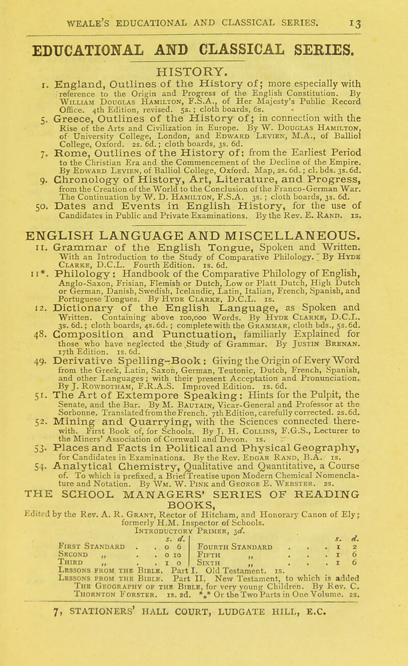 EDUCATIONAL AND CLASSICAL SERIES. HISTORY. r. England, Outlines of the History of; more especially with reference to the Origin and Prog-ress of the English Constitution. By William Douglas Hamilton, F.S.A., of Her Majesty's Public Record Office. 4th Edition, revised. 55. ; cloth boards, 6s. 5. Greece, Outlines of the History of; in connection witli the Rise of the Arts and Civilization in Europe. By W. Douglas Hamilton, of University College, London, and Edward Lkvien, M.A., of Balliol College, Oxford. 2s. 6d.; cloth Ijoards, 3s. 6d. 7. Rome, Outlines of the History of: from the Earliest Period to the Christian Era and the Commencement of the Decline of the Empire. By Edward Levien, of Balliol College, Oxford. Map, 2s. 6d.; cl. bds. 3s.6d. 9. Chronology of History, Art, Literature, and Progress, from the Creation of the World to the Conclusion of the Franco-German War. The Continuation by W. D. Hamilton, F.S.A. 3s.; cloth boards, 3s. 6d. 50. Dates and Events in English History, for the use of Candidates in Public and Private Examinations. By the Rev. E. Rand. is. ENGLISH LANGUAGE AND MISCELLANEOUS. 11. Grammar of the English Tongue, Spoken and Written. With an Introduction to the Study of Comparative Philology. ' By Hydb Clarke, D.C.L. Fourth Edition, is. 6d. II*. Philology: Handbook of the Comparative Philology of English, Anglo-Saxon, Frisian, Flemish or Dutch, Low or Piatt Dutch, High Dutch or German, Danish, Swedish, Icelandic, Latin, Italian, French, Spanish, and Portuguese Tongues. By Hyde Clarke, D.C.L. is. 12. Dictionary of the English Language, as Spoken and Written. Containing above 100,000 Words. By Hydb Clarke, D.C.L. 3s. 6d.; cloth boards, 4s. 6d.; complete with the Grammar, cloth bds., 5s. 6d. 48. Composition and Punctuation, familiarly Explained for those who have neglected the .Study of Grammar. By Justin Brenan. 17th Edition, is. 6d. 49. Derivative Spelling-Book: Giving the Origin of Every Word from the Greek, Latin, Saxon, German, Teutonic, Dutch, French, Spanish, and other Languages ; with their present Acceptation and Pronunciation. By J. Rowbotham, F.R.A.S. Improved Edition, is. 6d. 51. The Art of Extempore Speaking : Hints for the Pulpit, the Senate, and the Bar. By M. Bautain, Vicar-General and Professor at the Sorbonne. TranslatedfromtheFrench. 7th Edition, carefully corrected. 2s.6d. 52. Mining and Quarrying, with the Sciences connected there- with. First Book of, for Schools. By J. H. Collins, F.G.S., Lecturer to the Miners' Association of Cornwall and Devon, is. 53. Places and Facts in Political and Physical Geography, for Candidates in Examinations. By the Rev. Edgar Rand, B.A. is. 54. Analytical Chemistry, Qualitative and Quantitative, a Course of. To which is prefixed, a Brief Treatise upon Modem Chemical Nomencla- ture and Notation. By Wm. W. Pink and George E. AVebstkh. 2s. THE SCHOOL MANAGERS' SERIES OF READING BOOKS, Edited by the Rev. A. R. Grant, Rector of Hitcham, and Honorary Canon of Ely; formerly H.M. Inspector of Schools. Introductory Primer, ^d. s. d. s. d. First Standard . .06 Fourth Standard . . .12 Second „ , . o 10 Fifth „ ...16 Third „ ..10 Sixth „ ...16 Lessons from the Bible. Part I. Old Testament, is. Lessons from the Bible. Part II. New Testament, to which is added The Gf.ography op the Bible, for very young Children. By Rov. C. Thornton FoRSTER. is. 2d. %* Or the Two Parts in One Volume. 2s.