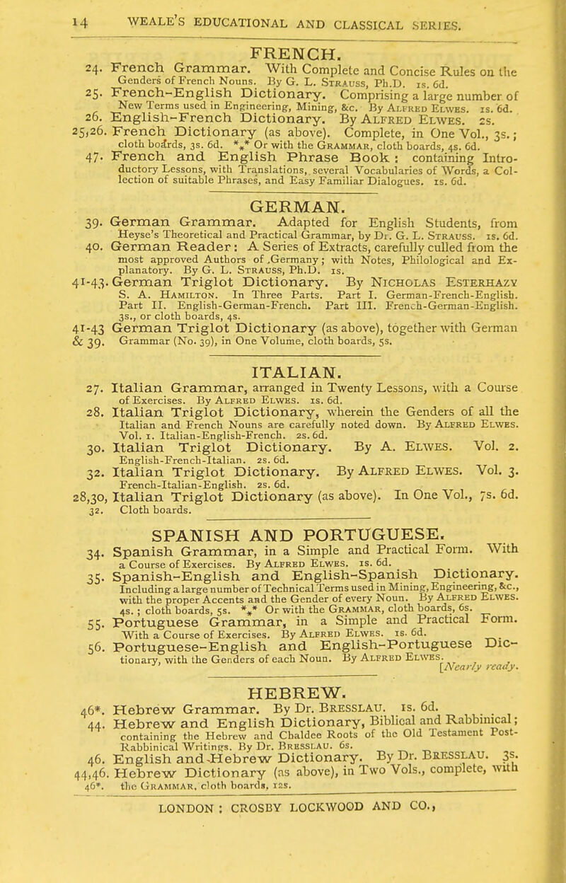 FRENCH, 24. French Grammar. With Complete and Concise Rules on tlie Genders of French Nouns. By G. L. Strauss, Ph.D. is 6d 25. French-English Dictionary. Comprising a large number of New Terms used in Engrineering, Mining, &c. By Ali red Elwes. is. 6d. 26. English-French Dictionary. By Alfred Elwes. ss. 25,26. French Dictionary (as above). Complete, in One Vol., 3s.; cloth bodrds, 3s. 6d. Or with the Grammar, cloth boards, 4s. 6d. 47. French and English Phrase Book: containing Intro- ductory Lessons, with Translations, several Vocabularies of Words, a Col- lection of suitable Phrases, and Easy Familiar Dialogues, is. 6d. GERMAN. 39. German Grammar. Adapted for English Students, from Heyse's Theoretical and Practical Grammar, by Di. G. L. Strauss, is. 6d. 40. German Reader: A Series of Extracts, carefully culled from the most approved Authors of .Germany; with Notes, Philological and Ex- planatory. By G. L. Strauss, Ph.D. is. 41-43. German Triglot Dictionary. By Nicholas Esterhazy S. a. Hamilton. In Three Parts. Part I. German-French-English. Part II. English-German-French. Part III. French-German-English. 3s., or cloth boards, 4s. 41-43 German Triglot Dictionary (as above), together with German & 39. Grammar {No. 39), in One Volume, cloth boards, ss. ITALIAN. 27. Italian Grammar, arranged in Tv/enty Lessons, with a Course of Exercises. By Alfred Elwes. is. 6d. 28. Italian Triglot Dictionary, wherein the Genders of all the Italian and French Nouns are carefully noted down. By Alfred Elwbs. Vol. I. Italian-English-French. 2s. 6d. 30. Italian Triglot Dictionary. By A. Elwes. Vol. 2. English-French-Italian. 2S. 6d. 32. Italian Triglot Dictionary. By Alfred Elwes. Vol. 3. French-Italian-English. 2S. 6d. 28,30, Italian Triglot Dictionary (as above). In One Vol., 7s. 6d. 32. Cloth boards. SPANISH AND PORTUGUESE. 34. Spanish Grammar, in a Simple and Practical Form. With a Course of Exercises. By Alfred Elwes. is. 6d. 35. Spanish-English and English-Spanish Dictionary. Including a large number of Technical Terms used in Mining, Engineering, See, with the proper Accents and the Gender of every Noun. By Alfred Elwbs. 4S. ; cloth boards, 5s. *»* Or with the Grammar, cloth boards, 6s. 55. Portuguese Grammar, in a Simple and Practical Form. With a Course of Exercises. By Alfred Elwes. is. 6d. 56. Portuguese-English and English-Portuguese Dic- tionary, with the Genders of each Noun. By Alfred Elwes. [^Ncar/y ready. HEBREW. 46*. Hebrew Grammar. By Dr. Bresslau. is. 6d. 44. Hebrew and English Dictionary, Biblical and Rabbinical; containing the Hebrew and Chaldce Roots of the Old Testament Post- Rabbinical Writings. By Dr. Bresslau. 6s. .„ 46. English and-Hebrew Dictionary. By Dr. Bresslau. 3s. 44.46. Hebrew Dictionary (as above), in Two Vols., complete, with 46*. the Grammar, cloth boards, 12s.