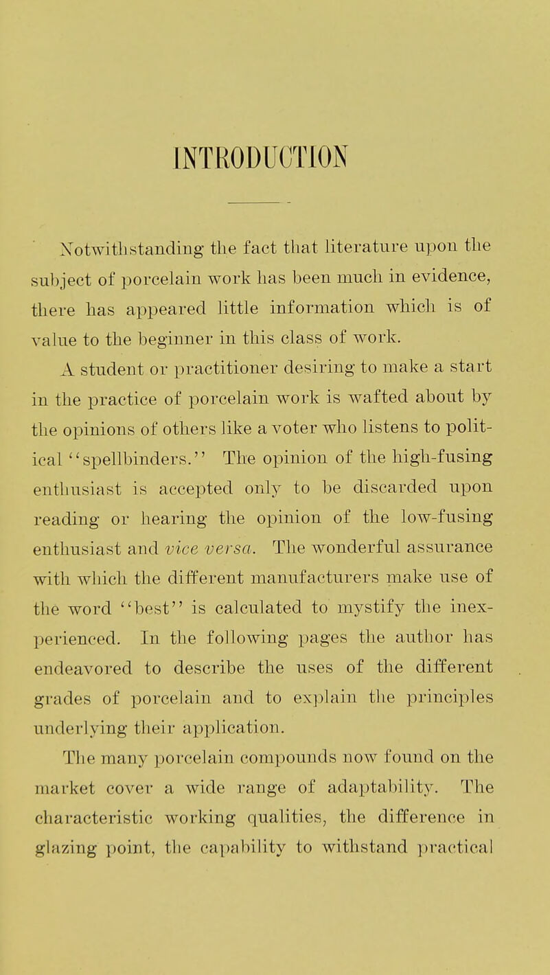 INTRODUCTION Xotwitbstanding the fact that literature upon the subject of porcelain work has been much in evidence, there has appeared little information which is of value to the beginner in this class of work. A student or practitioner desiring to make a start in the practice of porcelain work is wafted about by the opinions of others like a voter who listens to polit- ical ''spellbinders. The opinion of the high-fusing enthusiast is accepted only to be discarded upon reading or hearing the opinion of the low-fusing enthusiast and vice versa. The wonderful assurance with which the different manufacturers make use of the word best is calculated to mystify the inex- perienced. In the following pages the author has endeavored to describe the uses of the different grades of porcelain and to explain the principles underlying their application. The many porcelain compounds now found on the market cover a wide range of adaptability. The characteristic working qualities, the difference in glazing ])oint, the capability to withstand ])ractical