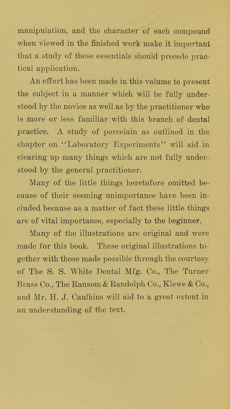 manipulation, and the character of each compound when viewed in the finished work make it important that a study of these essentials should precede prac- tical application. An eifort has been made in this volume to present the subject in a manner which will be fully under- stood by the novice as well as by the practitioner who is more or less familiar with this branch of dental practice. A study of porcelain as outlined in the chapter on Laboratory Experiments will aid in clearing up many things which are not fully under- stood by the general practitioner. Many of the little things heretofore omitted be- cause of their seeming unimportance have been in- cluded because as a matter of fact these little things are of vital importance, especially to the beginner. Many of the illustrations are original and were made for this book. These original illustrations to- gether with those made possible through the courtesy of The S. S. White Dental Mfg. Co., The Turner Brass Co., The Eansom & Eandolph Co., Klewe & Co., and Mr. H. J. Caulkins will aid to a great extent in an understanding of the text.