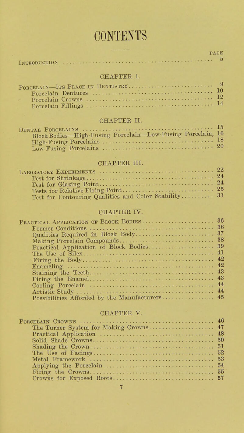 CONTENTS Introduction PAGE .. 5 CHAPTER I. Porcelain—Its Place in Dentistry 9 Porcelain Dentures Porcelain C^o^^'ns Porcelain Fillings CHAPTER II. Dental Porcelains }^ Block Bodies—High-Fusing Porcelain—Low-Fusing Porcelain, lb High-Fusing Porcelains 1^ Low-Fusing Porcelains 20 CHAPTER III. Laboratory Experiments 22 Test for Shrinkage • 24 Test for Glazing Point 24 Tests for Relative Firing Point 25 Test for Contouring Qualities and Color Stability 33 CHAPTER IV. Practical Application of Block Bodies 36 Former Conditions 36 Qualities Required in Block Body 37 Making Porcelain Compounds 38 Practical Application of Block Bodies 39 The Use of Silex 41 Firing the Body 42 Enameling 42 Staining the Teeth 43 Firing the Enamel 43 Cooling Porcelain 44 Artistic Study 44 Possibilities Afforded by the Manufacturers 45 CHAPTER V. Porcelain Crowns 46 The Turner System for Making Crowns 47 Practical Application 48 Solid Shade Crowns 50 Shading the Crown 51 The Use of Facings 52 Metal Framework 53 Applying the Porcelain 54 Firing the Crowns 55 Crowns for Exposed Roots 57