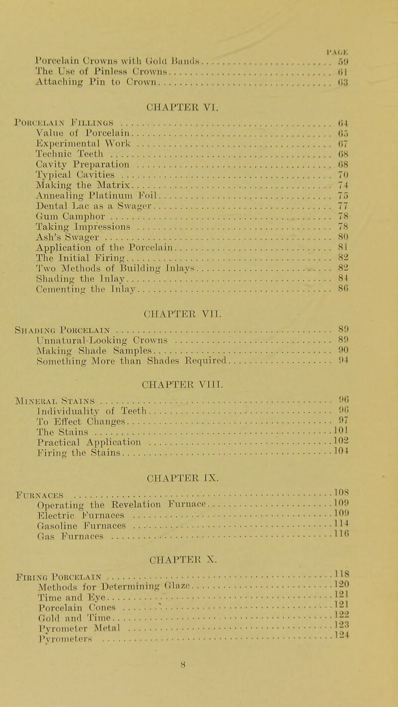 I'A(.K rorcelain Crowns with Ciolcl Uiiiids 5<j The Use of Pinless Crowns (U Attaching Pin to Crown (i3 CliAITER VJ. roiu'KUAiN Fillings (J4 Viilnu of Porcelain (J.) Jixpcrimental Work (57 Tcclinic Teeth 08 Cavity Preparation (58 Typical Cavities 7(J Making the Matrix 74 Annealing Platinum I'^oil 75 Dental ]^ac as a Swagcr 77 Gum Camphor 78 Taking Impressions 78 Ash's Swager 80 Application of the Porcelain 81 The Initial Firing 82 'lwo ^Jethods of Building Inlays 82 Shading the Inlay 84 Cementing the Inlay , 80 CHAPTER VIT. SllAlJlXG POHCELAIN 8!) Unnatural-Looking Crowns 8!) Making Shade Samples 90 Sometliing More than Shades Required !)4 CHAPTER VIII. MiXEUAL Stains fO Individuality of Teeth DO To Efl'ect Changes 97 The Stains 101 Practical Application 102 Firing the Stains ^04 CHAPTER IX. FUKNACES 108 Operating the Revelation Furnace 109 Electric Furnaces 109 Gasoline Furnaces Gas Furnaces 11^' CHAPTEl! X. FlKINO POUC'ICLAIN 1 1^ Methods for Detenniiiiug (ilii/e 120 Time and Eye j21 Porcelain Cones Gold and Time 22 Pyromclor Metal 23 Pvroiiictcrs '