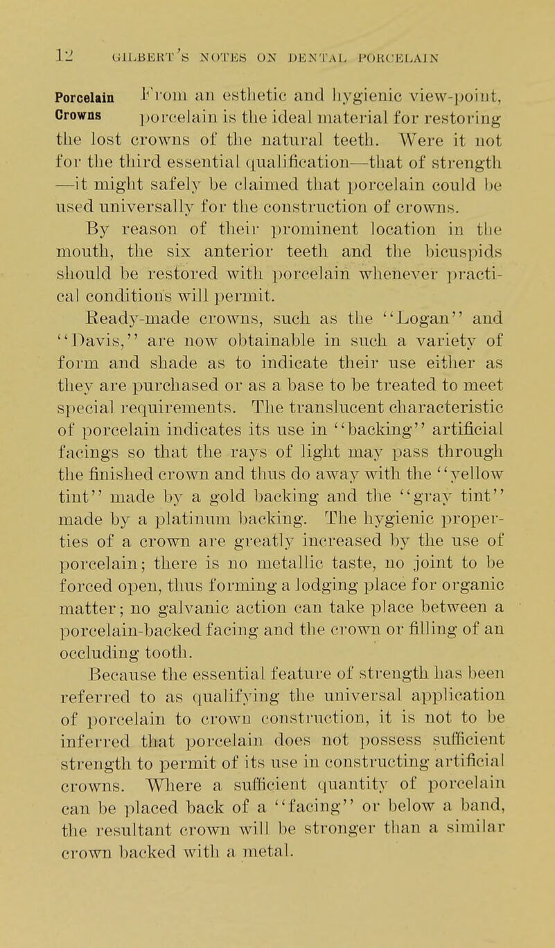 Porcelain 1^'rom an estlietic and liygienic view-point, Crowns ])oi-('elain is the ideal material for restoring the lost crowns of the natural teeth. Were it not for the third essential ([ualification—that of strength —it might safel)' he cUiimed that porcelain could he used universally for the construction of crowns. By reason of tlieir prominent location in the mouth, the six anterior teeth and the bicuspids should be restored with i)orcelain whenever practi- cal conditions will permit. Ready-made crowns, such as the Logan and Davis, are now obtainable in such a variety of form and shade as to indicate their use either as they are purchased or as a base to be treated to meet special requirements. The translucent characteristic of porcelain indicates its use in backing artificial facings so that the rays of light may pass through the finished crown and thus do away with the yellow tint made by a gold backing and the gray tint made by a platinum liacking. The hygienic proper- ties of a crown are greatly increased b}^ the use of porcelain; there is no metallic taste, no joint to be forced open, thus forming a lodging place for organic matter; no galvanic action can take place between a porcelain-backed facing and the crown or filling of an occluding tooth. Because the essential feature of strength has been referred to as qualifying the universal application of porcelain to crown construction, it is not to be inferred that porcelain does not possess sufficient strength to permit of its use in constructing artificial crowns. Where a sufficient (juantity of porcelain can be placed back of a facing or below a band, the resultant crown will be stronger than a similar ci-own backed with a metal.