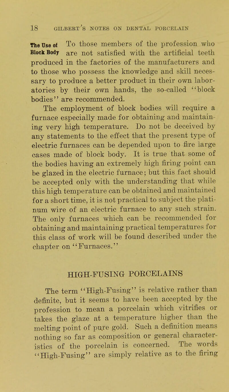 The Use of To those members of the profession who Block Body are not satisfied with the artificial teeth produced in the factories of the manufacturers and to those who possess the knowledge and skill neces- sary to produce a better product in their own labor- atories by their own hands, the so-called block bodies are recommended. The employment of block bodies will require a furnace especially made for obtaining and maintain- ing very high temperature. Do not be deceived by any statements to the effect that the present type of electric furnaces can be depended upon to fire large cases made of block body. It is true that some of the bodies having an extremely high firing point can be glazed in the electric furnace; but this fact should be accepted only with the understanding that while this high temperature can be obtained and maintained for a short time, it is not practical to subject the plati- num wire of an electric furnace to any such strain. The only furnaces which can be recommended for obtaining and maintaining practical temperatures for this class of work will be found described under the chapter on '' Furnaces.'' HIGH-FUSING PORCELAINS The term ''High-Fusing is relative rather than definite, but it seems to have been accepted by the profession to mean a porcelain which vitrifies or takes the glaze at a temperature higher than the melting point of pure gold. Such a definition means nothing so far as composition or general character- istics of the porcelain is concerned. The words ''High-Fusing are simply relative as to the firing