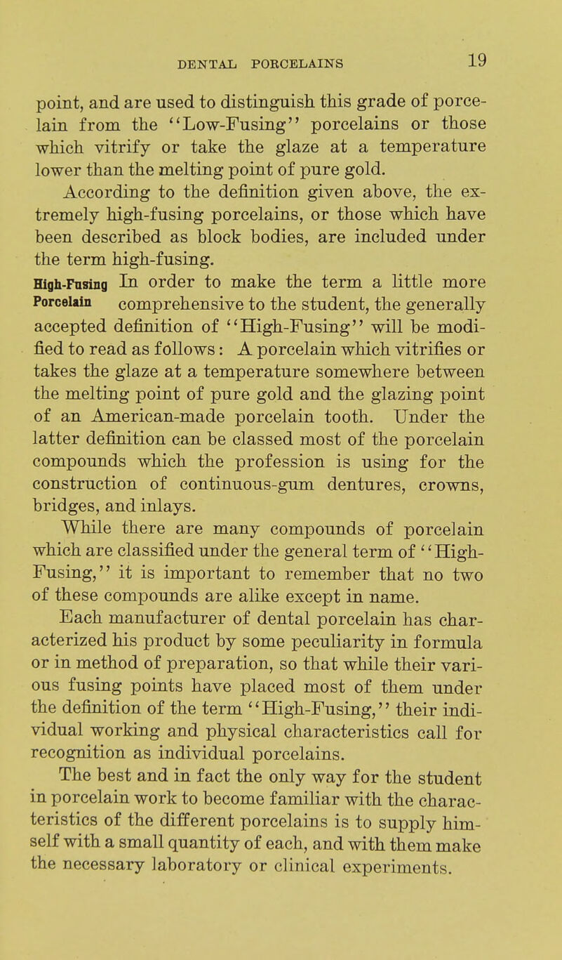 point, and are used to distinguish this grade of porce- lain from the ''Low-Fusing porcelains or those which vitrify or take the glaze at a temperature lower than the melting point of pure gold. According to the definition given above, the ex- tremely high-fusing porcelains, or those which have been described as block bodies, are included under the term high-fusing. High-Fnsing In order to make the term a little more Porcelain comprehensive to the student, the generally accepted definition of High-Fusing will be modi- fied to read as follows: A porcelain which vitrifies or takes the glaze at a temperature somewhere between the melting point of pure gold and the glazing point of an American-made porcelain tooth. Under the latter definition can be classed most of the porcelain compounds which the profession is using for the construction of continuous-gum dentures, crowns, bridges, and inlays. While there are many compounds of porcelain which are classified under the general term of High- Fusing, it is important to remember that no two of these compounds are alike except in name. Each manufacturer of dental porcelain has char- acterized his product by some peculiarity in formula or in method of preparation, so that while their vari- ous fusing points have placed most of them under the definition of the term High-Fusing, their indi- vidual working and physical characteristics call for recognition as individual porcelains. The best and in fact the only way for the student in porcelain work to become familiar with the charac- teristics of the different porcelains is to supply him- self with a small quantity of each, and with them make the necessary laboratory or clinical experiments.