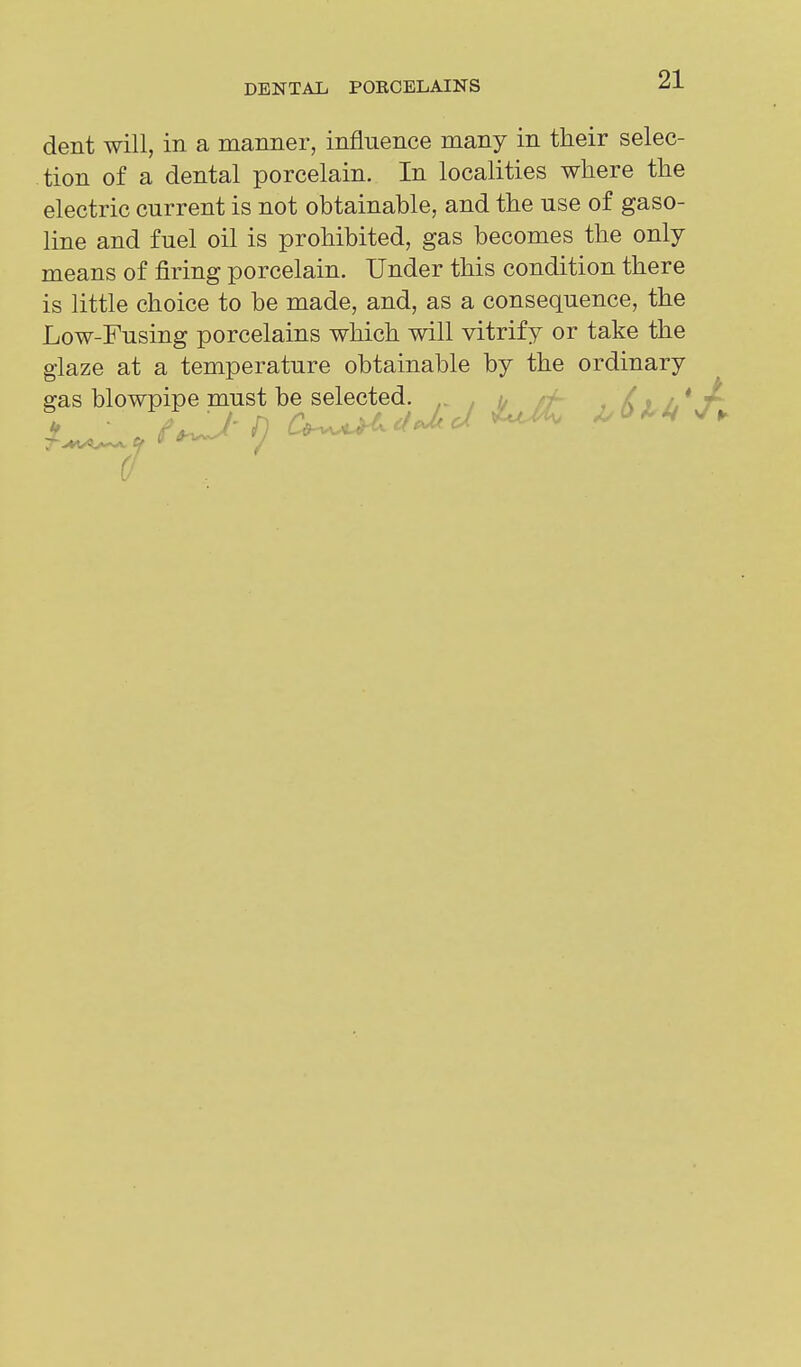 dent will, in a manner, influence many in their selec- tion of a dental porcelain. In localities where the electric current is not obtainable, and the use of gaso- line and fuel oil is prohibited, gas becomes the only means of firing porcelain. Under this condition there is little choice to be made, and, as a consequence, the Low-Fusing porcelains which will vitrify or take the glaze at a temperature obtainable by the ordinary gas blowpipe must be selected.