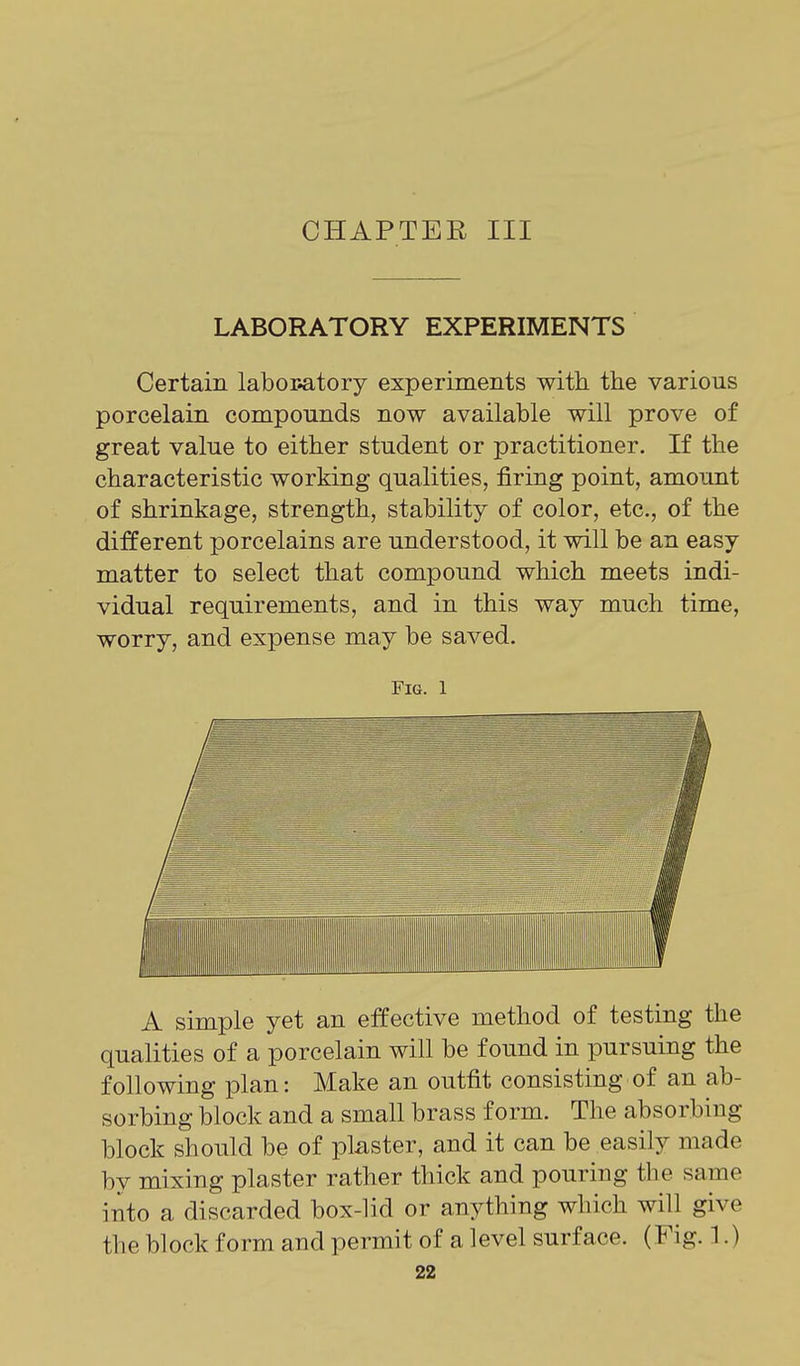 CHAPTER III LABORATORY EXPERIMENTS Certain labor-atory experiments with the various porcelain compounds now available will prove of great value to either student or practitioner. If the characteristic working qualities, firing point, amount of shrinkage, strength, stability of color, etc., of the different porcelains are understood, it will be an easy matter to select that compound which meets indi- vidual requirements, and in this way much time, worry, and expense may be saved. Fig. 1 A simple yet an effective method of testing the qualities of a porcelain will be found in pursuing the following plan: Make an outfit consisting of an ab- sorbing block and a small brass form. The absorbiug block should be of plaster, and it can be easily made by mixing plaster rather thick and pouring the same into a discarded box-lid or anything which will give the block form and permit of a level surface. (Fig. 1.)