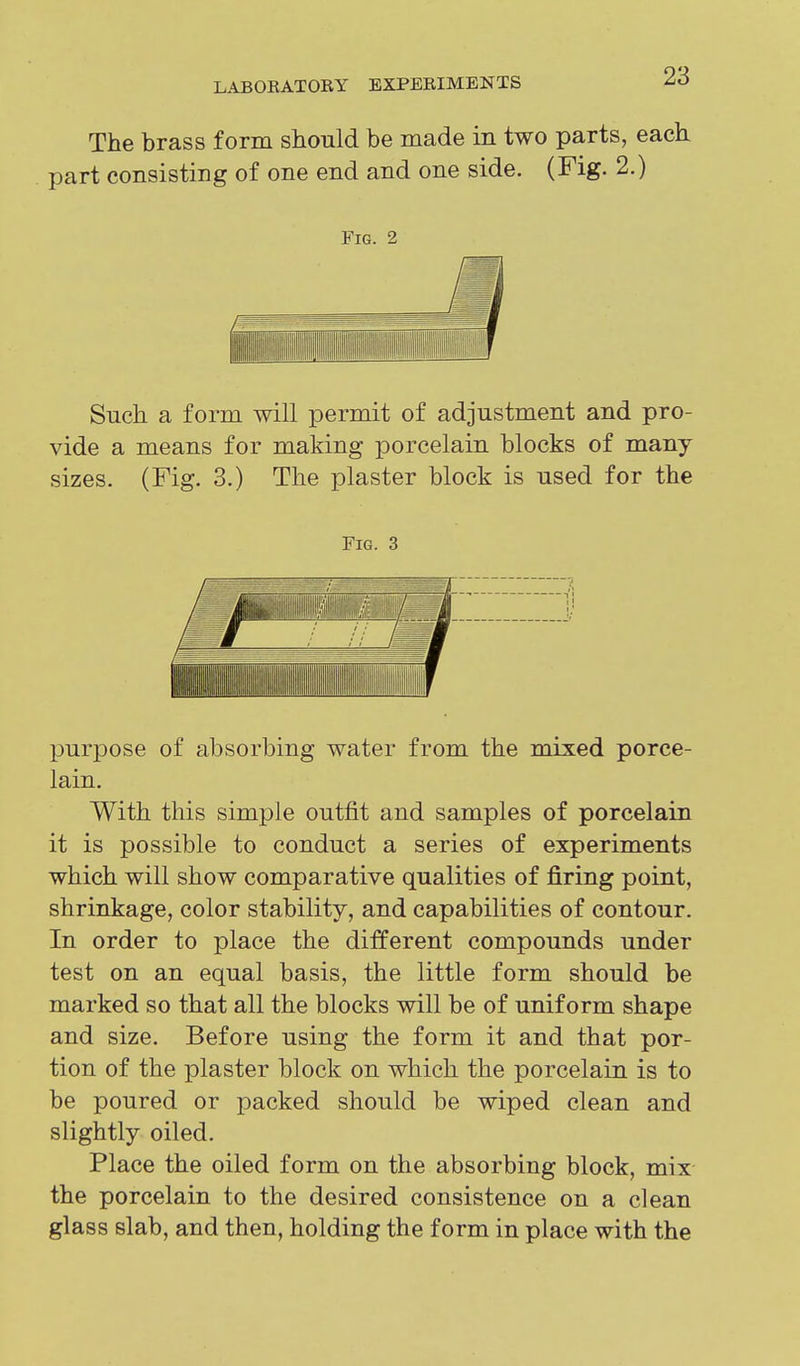 The brass form should be made in two parts, each part consisting of one end and one side. (Fig. 2.) Fig. 2 Such a form will permit of adjustment and pro- vide a means for making porcelain blocks of many sizes. (Fig. 3.) The plaster block is used for the Fig. 3 purpose of absorbing water from the mixed porce- lain. With this simple outfit and samples of porcelain it is possible to conduct a series of experiments which will show comparative qualities of firing point, shrinkage, color stability, and capabilities of contour. In order to place the different compounds under test on an equal basis, the little form should be marked so that all the blocks will be of uniform shape and size. Before using the form it and that por- tion of the plaster block on which the porcelain is to be poured or packed should be wiped clean and slightly oiled. Place the oiled form on the absorbing block, mix the porcelain to the desired consistence on a clean glass slab, and then, holding the form in place with the