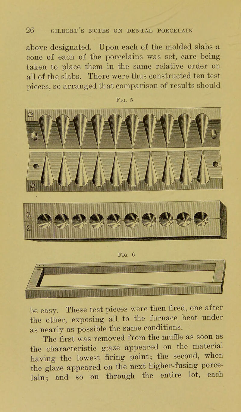 above designated. Upon each of the molded slabs a cone of each of the porcelains was set, care being taken to place them in the same relative order on all of the slabs. There were thus constructed ten test pieces, so arranged that comparison of results should Fig. 5 be easy. These test pieces were then fired, one after the other, exposing all to the furnace heat under as nearly as possible the same conditions. The first was removed from the muffle as soon as the characteristic glaze appeared on the material having the lowest firing point; the second, when the glaze appeared on the next higher-fusing porce- lain; and so on through the entire lot, each