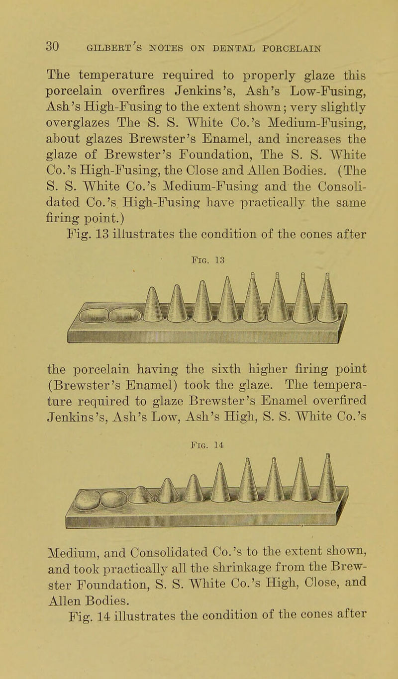 The temperature required to properly glaze this porcelain overfires Jenkins's, Ash's Low-Fusing, Ash's High-Fusing to the extent shown; very slightly overglazes The S. S. Wliite Co.'s Medium-Fusing, about glazes Brewster's Enamel, and increases the glaze of Brewster's Foundation, The S. S. White Co. 's High-Fusing, the Close and Allen Bodies. (The S. S. White Co.'s Medium-Fusing and the Consoli- dated Co.'s. High-Fusing have practically the same firing point.) Fig. 13 illustrates the condition of the cones after Fig. 13 the porcelain having the sixth higher firing point (Brewster's Enamel) took the glaze. The tempera- ture required to glaze Brewster's Enamel overfired Jenkins's, Ash's Low, Ash's High, S. S. White Co.'s Fig. 14 Medium, and Consolidated Co.'s to the extent shown, and took practically all the shrinkage from the Brew- ster Foundation, S. S. White Co.'s High, Close, and Allen Bodies. Fig. 14 illustrates the condition of the cones after