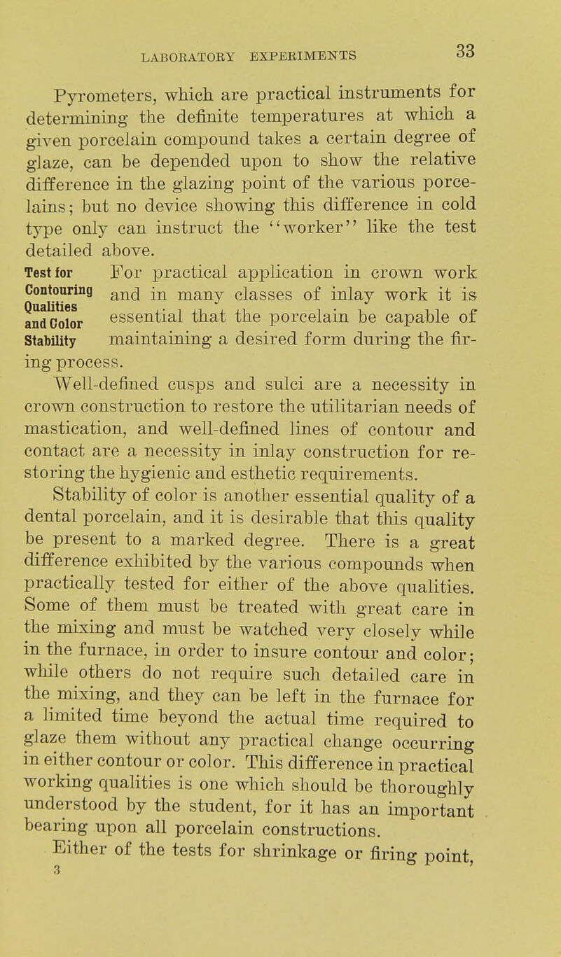 Pyrometers, which are practical instruments for determining the definite temperatures at which a given porcelain compound takes a certain degree of glaze, can be depended upon to show the relative difference in the glazing point of the various porce- lains; but no device showing this difference in cold type only can instruct the worker like the test detailed above. Test for For practical application in crown work Contouring many classes of inlay work it is andColor essential that the porcelain be capable of Stability maintaining a desired form during the fir- ing process. Well-defined cusps and sulci are a necessity in crown construction to restore the utilitarian needs of mastication, and well-defined lines of contour and contact are a necessity in inlay construction for re- storing the hygienic and esthetic requirements. Stability of color is another essential quality of a dental porcelain, and it is desirable that this quality be present to a marked degree. There is a great difference exhibited by the various compounds when practically tested for either of the above qualities. Some of them must be treated with great care in the mixing and must be watched very closely while in the furnace, in order to insure contour and color; while others do not require such detailed care in the mixing, and they can be left in the furnace for a limited time beyond the actual time required to glaze them without any practical change occurring in either contour or color. This difference in practical working qualities is one which should be thoroughly understood by the student, for it has an important bearing upon all porcelain constructions. Either of the tests for shrinkage or firing point,