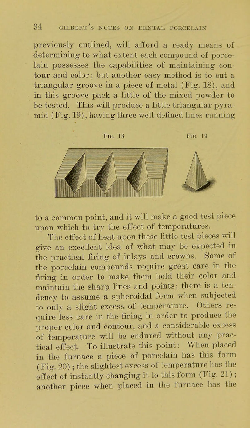 previously outlined, will afford a ready means of determining to what extent each compound of porce- lain possesses the capabilities of maintaining con- tour and color; but another easy method is to cut a triangular groove in a piece of metal (Fig, 18), and in this groove pack a little of the mixed powder to be tested. This will produce a little triangular pyra- mid (Fig. 19), having three well-defined lines running Fig. 18 Fig. 19 to a common point, and it will make a good test piece upon which to try the effect of temperatures. The effect of lieat upon these little test pieces will give an excellent idea of what may be expected in the practical firing of inlays and crowns. Some of the porcelain compounds require great care in the firing in order to make them hold their color and maintain the sharp lines and points; there is a ten- dency to assume a spheroidal form when subjected to only a slight excess of temperature. Others re- quire less care in the firing in order to produce the proper color and contour, and a considerable excess of temperature will be endured without any prac- tical effect. To illustrate this point: When placed in the furnace a piece of porcelain has this form (Fig. 20); the slightest excess of temperature has the effect of instantly changing it to this form (Fig. 21); another piece when placed in the furnace has the