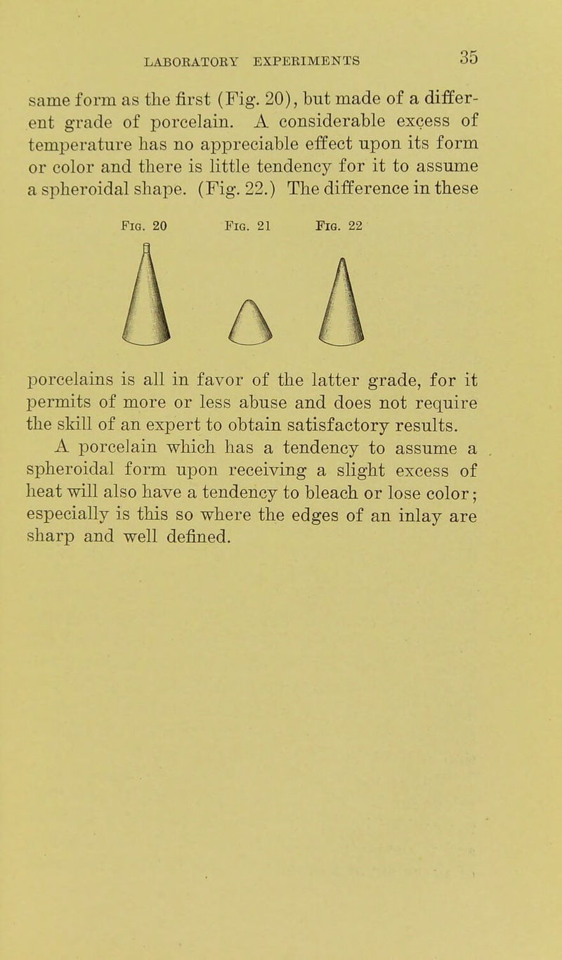 same form as the first (Fig. 20), but made of a differ- ent grade of porcelain. A considerable excess of temperature has no appreciable effect upon its form or color and there is little tendency for it to assume a spheroidal shape. (Fig. 22.) The difference in these porcelains is all in favor of the latter grade, for it permits of more or less abuse and does not require the skill of an expert to obtain satisfactory results. A porcelain which has a tendency to assume a spheroidal form upon receiving a slight excess of heat will also have a tendency to bleach or lose color; especially is this so where the edges of an inlay are sharp and well defined. Fig. 20 Fig. 21 Fig. 22